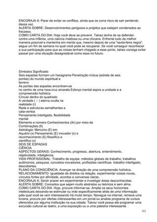ENCORAJA A: Parar de evitar os conflitos, ainda que se corra risco de sair perdendo
dessa vez.
ALERTA SOBRE: Desenvolvimentos perigosos e projetos que estejam condenados ao
fracasso.
COMO CARTA DO DIA: Hoje você deve se prevenir. Talvez tenha de se defender
contra uma infâmia, uma calúnia maldosa ou uma chicana. Enfrente tudo da melhor
maneira possível e mantenha em mente que, mesmo depois de uma "sexta-feira negra",
segue um fim de semana no qual você pode se recuperar. Se você conseguir reconhecer
a sua participação para que as coisas tenham chegado a esse ponto, talvez consiga evitar
passar por uma situação desagradável como essa no futuro.




Símbolos Significado
Seis espadas formam um hexagrama Penetração mútua (estrela de seis
pontas) do mundo espiritual e
terreno
As pontas das espadas encontram-se
no centro de uma rosa-cruz amarela Esforço mental aspira a unidade e a
compreensão holística
Círculo dentro do quadrado
A verdade ( ○ ) eterna oculta na
realidade (r)
Rede e estruturas semelhantes a
cata-ventos
Pensamento interligado, flexibilidade
mental
Elemento e número Conhecimentos (Ar) por meio de
Combinações (6)
Astrologia: Mercúrio (E) em
Aquário (x) Pensamento (E) inovador (x) e
reconhecimento (E) filosófico e
científico (x)
SEIS DE ESPADAS
CIÊNCIA
ASPECTOS GERAIS: Conhecimento, progresso, abertura, entendimento,
objetividade, inteligência.
VIDA PROFISSIONAL: Trabalho de equipe, métodos globais de trabalho, trabalhos
autônomos, pesquisa, conceitos inovadores, profissões científicas. trabalho interligado,
descobertas.
PLANO DA CONSCIÊNCIA: Avançar na direção de uma compreensão holística.
RELACIONAMENTO: Igualdade de direitos na relação, experimentar coisas novas,
vínculos fortes por afinidade, acordos e conversas claras.
ENCORAJA A: Sentir prazer em experimentar e investigar áreas desconhecidas.
ALERTA SOBRE: Conceitos que sejam muito abstratos ou teóricos e sem alma.
COMO CARTA DO DIA: Hoje, procure informar-se. Amplie os seus horizontes
intelectuais deixando-se estimular ou indo especificamente atrás de uma informação
pela qual você se vem interessando há muito tempo. Navegue na internet, remexa uma
livraria, procure por ofertas interessantes em um jornal ou analise programa de cursos
oferecidos por alguma instituição na sua cidade. Talvez você possa até programar uma
excursão cultural ao teatro, a uma exposição ou a uma palestra interessante.
                                                                                           262
 