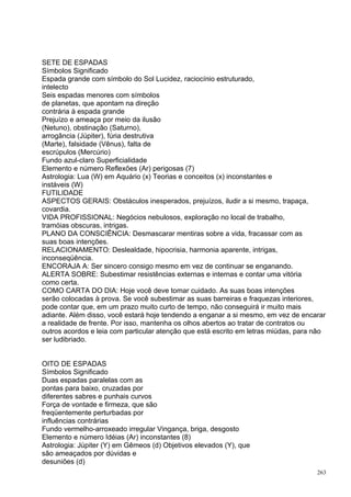 SETE DE ESPADAS
Símbolos Significado
Espada grande com símbolo do Sol Lucidez, raciocínio estruturado,
intelecto
Seis espadas menores com símbolos
de planetas, que apontam na direção
contrária à espada grande
Prejuízo e ameaça por meio da ilusão
(Netuno), obstinação (Saturno),
arrogância (Júpiter), fúria destrutiva
(Marte), falsidade (Vênus), falta de
escrúpulos (Mercúrio)
Fundo azul-claro Superficialidade
Elemento e número Reflexões (Ar) perigosas (7)
Astrologia: Lua (W) em Aquário (x) Teorias e conceitos (x) inconstantes e
instáveis (W)
FUTILIDADE
ASPECTOS GERAIS: Obstáculos inesperados, prejuízos, iludir a si mesmo, trapaça,
covardia.
VIDA PROFISSIONAL: Negócios nebulosos, exploração no local de trabalho,
tramóias obscuras, intrigas.
PLANO DA CONSCIÊNCIA: Desmascarar mentiras sobre a vida, fracassar com as
suas boas intenções.
RELACIONAMENTO: Deslealdade, hipocrisia, harmonia aparente, intrigas,
inconseqüência.
ENCORAJA A: Ser sincero consigo mesmo em vez de continuar se enganando.
ALERTA SOBRE: Subestimar resistências externas e internas e contar uma vitória
como certa.
COMO CARTA DO DIA: Hoje você deve tomar cuidado. As suas boas intenções
serão colocadas à prova. Se você subestimar as suas barreiras e fraquezas interiores,
pode contar que, em um prazo muito curto de tempo, não conseguirá ir muito mais
adiante. Além disso, você estará hoje tendendo a enganar a si mesmo, em vez de encarar
a realidade de frente. Por isso, mantenha os olhos abertos ao tratar de contratos ou
outros acordos e leia com particular atenção que está escrito em letras miúdas, para não
ser ludibriado.


OITO DE ESPADAS
Símbolos Significado
Duas espadas paralelas com as
pontas para baixo, cruzadas por
diferentes sabres e punhais curvos
Força de vontade e firmeza, que são
freqüentemente perturbadas por
influências contrárias
Fundo vermelho-arroxeado irregular Vingança, briga, desgosto
Elemento e número Idéias (Ar) inconstantes (8)
Astrologia: Júpiter (Y) em Gêmeos (d) Objetivos elevados (Y), que
são ameaçados por dúvidas e
desuniões (d)
                                                                                     263
 