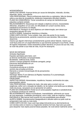 INTERFERÊNCIA
ASPECTOS GERAIS: Avanços lentos por causa de distrações, indecisão, dúvidas,
dispersão, danos, inconstância.
VIDA PROFISSIONAL: Planos profissionais destruídos ou sabotados, falta de clareza
sobre a sua área de competência, obstáculos inesperados dificultam trabalho.
PLANO DA CONSCIÊNCIA: Tomar consciência do campo de interferência que
prejudica a própria vontade.
RELACIONAMENTO: Desavença com relação a objetivos comuns, necessidades
diferentes, atrapalhar um ao outro, ter dificuldade em cumprir acordos claros,
interferência de terceiros na relação.
ENCORAJA A: Perseguir os seus objetivos com determinação, sem deixar que
empecilhos desviem do rumo.
ALERTA SOBRE: Subestimar distúrbios e irritações.
COMO CARTA DO DIA: Tome cuidado, hoje, para não perder fio da meada.
Mantenha-se perseverante, paciente e assuma as suas decisões. Não se deixe
desanimar,
mesmo que alguém interrompa constantemente quando estiver falando, mesmo que
você fique preso em um engarrafamento ou que barreiras apareçam à sua frente, vindas
de lugares inesperados. Esses empecilhos podem desviá-lo um pouco da sua rota, mas,
se você não perder a sua meta de vista, irá por fim alcançá-la.


NOVE DE ESPADAS
Símbolos Significado
Espadas apontadas para baixo, com
as lâminas danificadas e ensangüentadas
Brutalidade, violência bruta, tirania
Veneno e sangue gotejando Ambiente carregado, perigo
Estruturas desordenadas em um
fundo acinzentado
Consciência afunda-se no âmbito
sombrio das emoções primitivas
Elemento e número Concentração (9) de pensamentos
negativos (Ar)
Astrologia: Marte (T) em Gêmeos (d) Rigidez impiedosa (T) e premeditação
calculista e desalmada (d)
CRUELDADE
ASPECTOS GERAIS: Adversidades, impotência, fracasso, sentimentos de culpa,
preocupações, pânico.
VIDA PROFISSIONAL: Estados de medo, não estar apto a cumprir com as
exigências, sofrer com a situação de trabalho, ter de realizar uma tarefa que se detesta,
medo de provas, nervosismo ao se apresentar em público.
PLANO DA CONSCIÊNCIA: Perder-se em preocupações negativas e autodestrutivas
ou fantasias primitivas de violência.
RELACIONAMENTO: Medos incontroláveis, insensibilidade, sofrimento por causa
de uma separação, crueldades psicológicas, amor e ódio, sede de vingança, choque.
ENCORAJA A: Não bancar herói quando há uma possibilidade para escapar.
ALERTA SOBRE: Acontecimentos desagradáveis e atitudes sobre as quais você se
arrependerá mais cedo ou mais tarde.
COMO CARTA DO DIA: Caso você hoje esteja torturando-se ou atormentando-se
com dúvidas sobre si mesmo ou imaginando cenários horríveis, faça tudo que puder
para despertar mais rápido possível desse pesadelo. Se você estiver realmente sendo
                                                                                        264
 