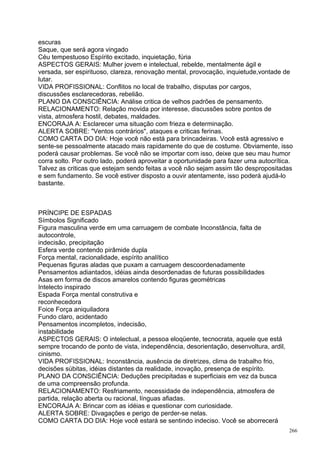 escuras
Saque, que será agora vingado
Céu tempestuoso Espírito excitado, inquietação, fúria
ASPECTOS GERAIS: Mulher jovem e intelectual, rebelde, mentalmente ágil e
versada, ser espirituoso, clareza, renovação mental, provocação, inquietude,vontade de
lutar.
VIDA PROFISSIONAL: Conflitos no local de trabalho, disputas por cargos,
discussões esclarecedoras, rebelião.
PLANO DA CONSCIÊNCIA: Análise critica de velhos padrões de pensamento.
RELACIONAMENTO: Relação movida por interesse, discussões sobre pontos de
vista, atmosfera hostil, debates, maldades.
ENCORAJA A: Esclarecer uma situação com frieza e determinação.
ALERTA SOBRE: "Ventos contrários", ataques e criticas ferinas.
COMO CARTA DO DIA: Hoje você não está para brincadeiras. Você está agressivo e
sente-se pessoalmente atacado mais rapidamente do que de costume. Obviamente, isso
poderá causar problemas. Se você não se importar com isso, deixe que seu mau humor
corra solto. Por outro lado, poderá aproveitar a oportunidade para fazer uma autocrítica.
Talvez as criticas que estejam sendo feitas a você não sejam assim tão despropositadas
e sem fundamento. Se você estiver disposto a ouvir atentamente, isso poderá ajudá-lo
bastante.



PRÍNCIPE DE ESPADAS
Símbolos Significado
Figura masculina verde em uma carruagem de combate Inconstância, falta de
autocontrole,
indecisão, precipitação
Esfera verde contendo pirâmide dupla
Força mental, racionalidade, espírito analítico
Pequenas figuras aladas que puxam a carruagem descoordenadamente
Pensamentos adiantados, idéias ainda desordenadas de futuras possibilidades
Asas em forma de discos amarelos contendo figuras geométricas
Intelecto inspirado
Espada Força mental construtiva e
reconhecedora
Foice Força aniquiladora
Fundo claro, acidentado
Pensamentos incompletos, indecisão,
instabilidade
ASPECTOS GERAIS: O intelectual, a pessoa eloqüente, tecnocrata, aquele que está
sempre trocando de ponto de vista, independência, desorientação, desenvoltura, ardil,
cinismo.
VIDA PROFISSIONAL: Inconstância, ausência de diretrizes, clima de trabalho frio,
decisões súbitas, idéias distantes da realidade, inovação, presença de espírito.
PLANO DA CONSCIÊNCIA: Deduções precipitadas e superficiais em vez da busca
de uma compreensão profunda.
RELACIONAMENTO: Resfriamento, necessidade de independência, atmosfera de
partida, relação aberta ou racional, línguas afiadas.
ENCORAJA A: Brincar com as idéias e questionar com curiosidade.
ALERTA SOBRE: Divagações e perigo de perder-se nelas.
COMO CARTA DO DIA: Hoje você estará se sentindo indeciso. Você se aborrecerá
                                                                                        266
 