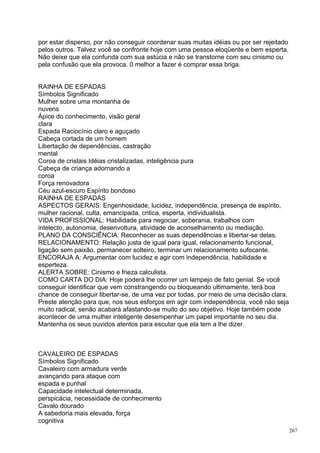 por estar disperso, por não conseguir coordenar suas muitas idéias ou por ser rejeitado
pelos outros. Talvez você se confronte hoje com uma pessoa eloqüente e bem esperta.
Não deixe que ela confunda com sua astúcia e não se transtorne com seu cinismo ou
pela confusão que ela provoca. 0 melhor a fazer é comprar essa briga.


RAINHA DE ESPADAS
Símbolos Significado
Mulher sobre uma montanha de
nuvens
Ápice do conhecimento, visão geral
clara
Espada Raciocínio claro e aguçado
Cabeça cortada de um homem
Libertação de dependências, castração
mental
Coroa de cristais Idéias cristalizadas, inteligência pura
Cabeça de criança adornando a
coroa
Força renovadora
Céu azul-escuro Espírito bondoso
RAINHA DE ESPADAS
ASPECTOS GERAIS: Engenhosidade, lucidez, independência, presença de espírito,
mulher racional, culta, emancipada, critica, esperta, individualista.
VIDA PROFISSIONAL: Habilidade para negociar, soberania, trabalhos com
intelecto, autonomia, desenvoltura, atividade de aconselhamento ou mediação.
PLANO DA CONSCIÊNCIA: Reconhecer as suas dependências e libertar-se delas.
RELACIONAMENTO: Relação justa de igual para igual, relacionamento funcional,
ligação sem paixão, permanecer solteiro, terminar um relacionamento sufocante.
ENCORAJA A: Argumentar com lucidez e agir com independência, habilidade e
esperteza.
ALERTA SOBRE: Cinismo e frieza calculista.
COMO CARTA DO DIA: Hoje poderá lhe ocorrer um lampejo de fato genial. Se você
conseguir identificar que vem constrangendo ou bloqueando ultimamente, terá boa
chance de conseguir libertar-se, de uma vez por todas, por meio de uma decisão clara.
Preste atenção para que, nos seus esforços em agir com independência, você não seja
muito radical, senão acabará afastando-se muito do seu objetivo. Hoje também pode
acontecer de uma mulher inteligente desempenhar um papel importante no seu dia.
Mantenha os seus ouvidos atentos para escutar que ela tem a lhe dizer.



CAVALEIRO DE ESPADAS
Símbolos Significado
Cavaleiro com armadura verde
avançando para ataque com
espada e punhal
Capacidade intelectual determinada,
perspicácia, necessidade de conhecimento
Cavalo dourado
A sabedoria mais elevada, força
cognitiva
                                                                                          267
 