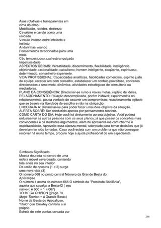 Asas rotativas e transparentes em
cima do elmo
Mobilidade, rapidez, destreza
Cavaleiro e cavalo como uma
unidade
Vínculo intenso entre intelecto e
instinto
Andorinhas voando
Pensamentos direcionados para uma
meta
Céu tempestuoso azul-esbranquiçado
Impetuosidade
ASPECTOS GERAIS: Versatilidade, discernimento, flexibilidade, inteligência.
objetividade, racionalidade, calculismo; homem inteligente, eloqüente, espirituoso,
determinado, conselheiro experiente.
VIDA PROFISSIONAL: Capacidades analíticas, habilidades comerciais, espírito justo
de equipe, receber um bom conselho, estabelecer um contato proveitoso, conceitos
direcionados a uma meta, dinâmica, atividades estratégicas de consultoria ou
mediadoras.
PLANO DA CONSCIÊNCIA: Direcionar-se rumo a novas metas, repleto de idéias.
RELACIONAMENTO: Relação descomplicada, porém instável; experimentos no
relacionamento, pouca vontade de assumir um compromisso; relacionamento agitado
que se baseia na liberdade de escolha e não na obrigação.
ENCORAJA A: Distanciar-se para poder fazer uma idéia objetiva da situação.
ALERTA SOBRE: Ser conduzido apenas por pensamentos teóricos.
COMO CARTA DO DIA: Hoje você irá diretamente ao seu objetivo. Você poderá
entusiasmar as outras pessoas com os seus planos, já que possui os conceitos mais
convincentes e os melhores argumentos, além de apresentá-los com charme e
espirituosidade. Aproveite essa clareza mental, sobretudo para tomar decisões que já
deveriam ter sido tomadas. Caso você esteja com um problema que não consegue
resolver há muito tempo, procure hoje a ajuda profissional de um especialista.




Símbolos Significado
Moeda dourada no centro de uma
esfera móvel esverdeada, contendo
três anéis no seu interior
Da união de opostos (1 e 2) surge
uma nova vida (3)
O número 666 no ponto central Número da Grande Besta do
Apocalipse
O número 1 acima do número 666 O símbolo da "Prostituta Babilônia",
aquela que cavalga a Besta42 ( seu
número é 666 + 1 = 667)
TO MEGA QHPION (grego To
Mega Therion = a Grande Besta)
Nome da Besta do Apocalipse,
"título" que Crowley conferiu a si
próprio
Estrela de sete pontas cercada por
                                                                                       268
 