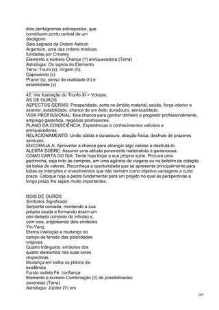 dois pentagramas sobrepostos, que
constituem ponto central de um
decágono
Selo sagrado da Ordem Astrum
Argentum, uma das ordens místicas
fundadas por Crowley
Elemento e número Chance (1) enriquecedora (Terra)
Astrologia: Os signos do Elemento
Terra: Touro (s), Virgem (h),
Capricórnio (v)
Prazer (s), senso de realidade (h) e
estabilidade (v)
_________________________
42. Ver ilustração do Trunfo XI = Volúpia.
ÁS DE OUROS
ASPECTOS GERAIS: Prosperidade, sorte no âmbito material, saúde, força interior e
exterior, estabilidade, chance de um êxito duradouro, sensualidade.
VIDA PROFISSIONAL: Boa chance para ganhar dinheiro e progredir profissionalmente,
emprego garantido, negócios promissores.
PLANO DA CONSCIÊNCIA: Experiências e conhecimentos valiosos e
enriquecedores.
RELACIONAMENTO: União sólida e duradoura, atração física, desfrute de prazeres
sensuais.
ENCORAJA A: Aproveitar a chance para alcançar algo valioso e desfrutá-lo.
ALERTA SOBRE: Assumir uma atitude puramente materialista e gananciosa.
COMO CARTA DO DIA: Tente hoje forjar a sua própria sorte. Procure uma
pechincha, seja indo às compras, em uma agência de viagens ou no boletim de cotação
da bolsa de valores. Reconheça a oportunidade que se apresenta principalmente para
todas as intenções e investimentos que não tenham como objetivo vantagens a curto
prazo. Coloque hoje a pedra fundamental para um projeto no qual as perspectivas a
longo prazo lhe sejam muito importantes.


DOIS DE OUROS
Símbolos Significado
Serpente coroada, mordendo a sua
própria cauda e formando assim um
oito deitado (símbolo do infinito) e,
com isso, englobando dois símbolos
Yin-Yang
Eterna interação e mudança no
campo de tensão das polaridades
originais
Quatro triângulos: símbolos dos
quatro elementos nas suas cores
respectivas
Mudança em todos os planos da
existência
Fundo violeta Fé, confiança
Elemento e número Combinação (2) de possibilidades
concretas (Terra)
Astrologia: Júpiter (Y) em
                                                                                  269
 