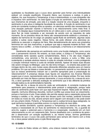 qualidades ou faculdades que o Louco deve aprender para formar uma individualidade
estável: um coração equilibrado. Enquanto Atena, que incorpora a Justiça, é justa e
objetiva, íris, que incorpora a Temperança, é boa e misericordiosa, e a sua compaixão não
é enjoativa nem sentimental. íris está ligada à função do sentimento, que é diferente do
que chamamos de emoção, pois esta é a reação visceral de uma situação, enquanto o
sentimento é uma ativa e inteligente faculdade de escolha. A função do sentimento é ser
ponte em constante mudança entre os opostos, um atencioso sentido das necessidades de
uma situação particular visando à harmonia e ao relacionamento como meta final. E
assim, íris despeja água incessantemente de um cálice para o outro, porque o sentimento
deve fluir de modo constante e ser renovado de acordo com os requisitos de cada
momento. Se os preceitos éticos de Atena são necessariamente estáticos e universais, o
objetivo da harmonia de íris exige um perpétuo ajuste fluido de sentimento, algumas vezes
positivo e outras vezes negativo. Dessa forma, ela pode oferecer uma atenciosa as-
sistência ou executar a vingança de Hera. Mas derradeiramente ela serve aos propósitos
femininos em vez dos masculinos, e qualquer que seja a resposta mutante do fluxo - até
mesmo raiva e conflito -, a meta é sempre a cooperação, a harmonia e um relacionamento
melhor.
       Geralmente não pensamos em sentimento como uma função inteligente, como ocorre
com o pensamento racional. No entanto, as duas cartas, a Justiça e a Temperança, são
consideradas tanto opostas quanto complementares. Atena e íris são duas imagens
contraditórias, uma servindo o Pai de cuja cabeça nascera; a outra, a Mãe; uma
sustentando a verdade abstraía mesmo à custa do coração individual, a outra protegendo
o coração individual mesmo à custa da verdade abstrata. Apesar de essas duas deusas
não serem inimigas na Mitologia - pois íris não tinha inimigos -, no entanto elas podem ser
inimigas dentro de nós, pois muitas vezes oferecerão diferentes soluções para um mesmo
problema. Em que se baseia a nossa decisão: no pensamento racional ou nos ditames do
que os nossos sentimentos indicam ser o caminho apropriado para a preservação do
relacionamento? A presença dessas duas figuras em sequência nos Arcanos Maiores
sugere que o Louco, representando cada um de nós, deve integrar ambas. Por isso, tendo
aprendido por meio de Atena a pensar claramente, o Louco encontra íris, a deusa do arco-
íris, e deve aprender a delicada avaliação do sentimento que é tão diferente da primitiva
emoção reativa ou do sentimentalismo hipócrita.
       Mas até íris, a deusa do arco-íris, pode ser ambivalente. A constante mudança de
sentimento para preservar o relacionamento pode produzir a estagnação, porque nada
além do sentimento pode fazer com que seja impossível respirar. Nada pode ser falado a
respeito, nenhuma diferença discutida, nenhum conflito que possa levar ao crescimento,
porque a harmonia é tudo. Esse estado não permite espaço para a separação porque ela
ameaça a solidão, e íris, amiga tanto dos deuses como dos mortais, podendo funcionar
em todos os níveis da vida, deverá sempre servir alguém com devoção e não pode existir
em seu próprio direito. Portanto, a Temperança sem a Justiça torna-se água estagnada, na
qual nenhuma mudança é permitida ocorrer e a mente sufoca de mero tédio.
       No sentido divinatório, quando aparece a Temperança na abertura de cartas, ela
implica a necessidade de um fluxo de sentimento no relacionamento. íris, a guardiã do
arco-íris, sugere o potencial para a harmonia e a cooperação, resultando em um bom
relacionamento ou em um casamento feliz. Somos desafiados com o problema de apren-
der a desenvolver um coração equilibrado e, ao mesmo tempo, sermos gentilmente
lembrados de que o Louco não pode permanecer para sempre até mesmo com a linda
íris, e deve passar adiante para a Lição Moral seguinte.

15 - O DIABO

     A carta do Diabo retrata um Sátiro, uma criatura metade homem e metade bode,
                                                                                         27
 