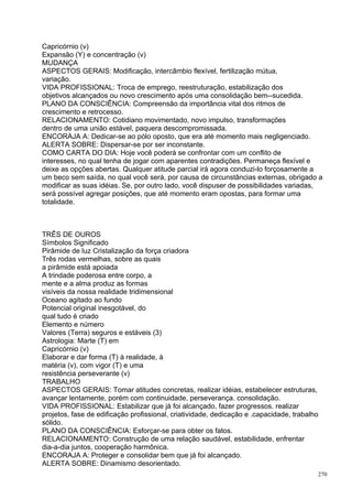 Capricórnio (v)
Expansão (Y) e concentração (v)
MUDANÇA
ASPECTOS GERAIS: Modificação, intercâmbio flexível, fertilização mútua,
variação.
VIDA PROFISSIONAL: Troca de emprego, reestruturação, estabilização dos
objetivos alcançados ou novo crescimento após uma consolidação bem--sucedida.
PLANO DA CONSCIÊNCIA: Compreensão da importância vital dos ritmos de
crescimento e retrocesso.
RELACIONAMENTO: Cotidiano movimentado, novo impulso, transformações
dentro de uma união estável, paquera descompromissada.
ENCORAJA A: Dedicar-se ao pólo oposto, que era até momento mais negligenciado.
ALERTA SOBRE: Dispersar-se por ser inconstante.
COMO CARTA DO DIA: Hoje você poderá se confrontar com um conflito de
interesses, no qual tenha de jogar com aparentes contradições. Permaneça flexível e
deixe as opções abertas. Qualquer atitude parcial irá agora conduzi-lo forçosamente a
um beco sem saída, no qual você será, por causa de circunstâncias externas, obrigado a
modificar as suas idéias. Se, por outro lado, você dispuser de possibilidades variadas,
será possível agregar posições, que até momento eram opostas, para formar uma
totalidade.



TRÊS DE OUROS
Símbolos Significado
Pirâmide de luz Cristalização da força criadora
Três rodas vermelhas, sobre as quais
a pirâmide está apoiada
A trindade poderosa entre corpo, a
mente e a alma produz as formas
visíveis da nossa realidade tridimensional
Oceano agitado ao fundo
Potencial original inesgotável, do
qual tudo é criado
Elemento e número
Valores (Terra) seguros e estáveis (3)
Astrologia: Marte (T) em
Capricórnio (v)
Elaborar e dar forma (T) à realidade, à
matéria (v), com vigor (T) e uma
resistência perseverante (v)
TRABALHO
ASPECTOS GERAIS: Tomar atitudes concretas, realizar idéias, estabelecer estruturas,
avançar lentamente, porém com continuidade, perseverança. consolidação.
VIDA PROFISSIONAL: Estabilizar que já foi alcançado, fazer progressos. realizar
projetos, fase de edificação profissional, criatividade, dedicação e .capacidade, trabalho
sólido.
PLANO DA CONSCIÊNCIA: Esforçar-se para obter os fatos.
RELACIONAMENTO: Construção de uma relação saudável, estabilidade, enfrentar
dia-a-dia juntos, cooperação harmônica.
ENCORAJA A: Proteger e consolidar bem que já foi alcançado.
ALERTA SOBRE: Dinamismo desorientado.
                                                                                         270
 