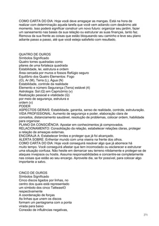 COMO CARTA DO DIA: Hoje você deve arregaçar as mangas. Está na hora de
realizar com determinação aquela tarefa que você vem adiando com desânimo até
momento. Isso poderá significar construir um novo futuro: organizar seu jardim, fazer
um saneamento nas bases da sua relação ou estruturar as suas finanças, tanto faz.
Remova da sua frente as coisas que estão bloqueando seu caminho e leve seu plano
adiante passo a passo, até que você esteja satisfeito com resultado.



QUATRO DE OUROS
Símbolos Significado
Quatro torres quadradas como
pilares de uma fortaleza quadrada
Estabilidade, lei, estrutura e ordem
Área cercada por muros e fossos Refúgio seguro
Equilíbrio dos Quatro Elementos: Fogo
(O), Ar (M), Terra (L), Água (N)
Estabilidade, controle da realidade
Elemento e número Segurança (Terra) estável (4)
Astrologia: Sol (Q) em Capricórnio (v)
Realização pessoal e vitalidade (Q)
por meio de segurança, estrutura e
ordem (v)
PODER
ASPECTOS GERAIS: Estabilidade, garantia, senso de realidade, controle, estruturação.
VIDA PROFISSIONAL: Aumento de segurança e poder, elaboração clara de
conceitos, distanciamento saudável, resolução de problemas, colocar ordem, habilidade
para organizar.
PLANO DA CONSCIÊNCIA: Apostar em conhecimentos já comprovados.
RELACIONAMENTO: Consolidação da relação, estabelecer relações claras, proteger
a relação de ameaças externas.
ENCORAJA A: Estabelecer limites e proteger que já foi alcançado.
ALERTA SOBRE: Enfrentar mundo com uma viseira na frente dos olhos.
COMO CARTA DO DIA: Hoje você conseguirá resolver algo que já aborrece há
muito tempo. Você conseguirá afastar que tem incomodado ou esclarecer e estruturar
uma situação confusa. Não hesite em demarcar seu terreno nitidamente e proteger-se de
ataques invejosos ou hostis. Assuma responsabilidades e concentre-se completamente
nas coisas que estão ao seu encargo. Aproveite dia, se for possível, para colocar algo
importante a salvo.


CINCO DE OUROS
Símbolos Significado
Cinco discos ligados por linhas, no
centro dos quais está representado
um símbolo dos cinco Tattwas43
respectivamente
A coordenação de forças
As linhas que unem os discos
formam um pentagrama com a ponta
virada para baixo
Conexão de influências negativas,
                                                                                        271
 