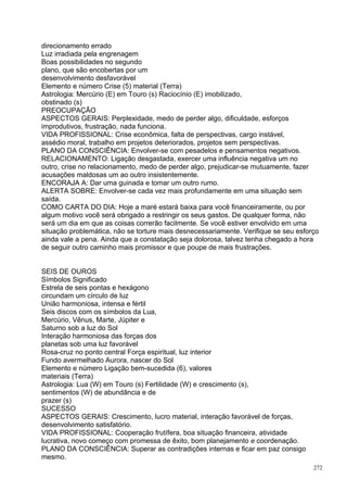 direcionamento errado
Luz irradiada pela engrenagem
Boas possibilidades no segundo
plano, que são encobertas por um
desenvolvimento desfavorável
Elemento e número Crise (5) material (Terra)
Astrologia: Mercúrio (E) em Touro (s) Raciocínio (E) imobilizado,
obstinado (s)
PREOCUPAÇÃO
ASPECTOS GERAIS: Perplexidade, medo de perder algo, dificuldade, esforços
improdutivos, frustração, nada funciona.
VIDA PROFISSIONAL: Crise econômica, falta de perspectivas, cargo instável,
assédio moral, trabalho em projetos deteriorados, projetos sem perspectivas.
PLANO DA CONSCIÊNCIA: Envolver-se com pesadelos e pensamentos negativos.
RELACIONAMENTO: Ligação desgastada, exercer uma influência negativa um no
outro, crise no relacionamento, medo de perder algo, prejudicar-se mutuamente, fazer
acusações maldosas um ao outro insistentemente.
ENCORAJA A: Dar uma guinada e tomar um outro rumo.
ALERTA SOBRE: Envolver-se cada vez mais profundamente em uma situação sem
saída.
COMO CARTA DO DIA: Hoje a maré estará baixa para você financeiramente, ou por
algum motivo você será obrigado a restringir os seus gastos. De qualquer forma, não
será um dia em que as coisas correrão facilmente. Se você estiver envolvido em uma
situação problemática, não se torture mais desnecessariamente. Verifique se seu esforço
ainda vale a pena. Ainda que a constatação seja dolorosa, talvez tenha chegado a hora
de seguir outro caminho mais promissor e que poupe de mais frustrações.


SEIS DE OUROS
Símbolos Significado
Estrela de seis pontas e hexágono
circundam um círculo de luz
União harmoniosa, intensa e fértil
Seis discos com os símbolos da Lua,
Mercúrio, Vênus, Marte, Júpiter e
Saturno sob a luz do Sol
Interação harmoniosa das forças dos
planetas sob uma luz favorável
Rosa-cruz no ponto central Força espiritual, luz interior
Fundo avermelhado Aurora, nascer do Sol
Elemento e número Ligação bem-sucedida (6), valores
materiais (Terra)
Astrologia: Lua (W) em Touro (s) Fertilidade (W) e crescimento (s),
sentimentos (W) de abundância e de
prazer (s)
SUCESSO
ASPECTOS GERAIS: Crescimento, lucro material, interação favorável de forças,
desenvolvimento satisfatório.
VIDA PROFISSIONAL: Cooperação frutífera, boa situação financeira, atividade
lucrativa, novo começo com promessa de êxito, bom planejamento e coordenação.
PLANO DA CONSCIÊNCIA: Superar as contradições internas e ficar em paz consigo
mesmo.
                                                                                     272
 