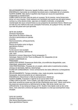 RELACIONAMENTO: Harmonia, ligação frutífera, apoio mútuo, felicidade no amor.
ENCORAJA A: Aproveitar as condições favoráveis para a realização de um propósito.
ALERTA SOBRE: Não destruir equilíbrio das forças por causa de expectativas
exageradas ou tendenciosas.
COMO CARTA DO DIA: Este dia será um sucesso. Se for preciso, reúna forças para
tomar um novo impulso. Você realizará com facilidade tudo aquilo que até agora estava
confuso ou vinha dando errado, seja isso um trabalho incômodo, a complicada
coordenação dos seus compromissos ou seu programa de exercícios físicos. Mesmo que
se trate de uma melhoria das suas condições financeiras, de qualquer forma, não deixe
que este dia passe sem que aproveite.


SETE DE OUROS
Símbolos Significado
Sete discos de Saturno feitos de
chumbo e pendurados em plantas
murchas
Desmoronamento, enfraquecimento,
perecimento
Discos arrumados como na figura
geomântica Rubeus
Infortúnio
Fundo escuro roxo-azulado
Mundo das sombras, definhar da
vida, caos
Elemento e número Segurança (Terra) ameaçada (7)
Astrologia: Saturno (U) em Touro (s) Bloqueio, fim, despedida (U) de
posses e estabilidade (s)
FRACASSO
ASPECTOS GERAIS: Esperanças destruídas, circunstâncias desgastadas, azar,
infelicidade, pessimismo, perda.
VIDA PROFISSIONAL: Fracasso de um projeto, alerta sobre investimentos errados,
ameaça de demissão, falência, desemprego.
PLANO DA CONSCIÊNCIA: Tomar conhecimento dos lados efêmeros e ameaçadores
da vida.
RELACIONAMENTO: Tempos mórbidos, crise. medo da perda. reconciliação
fracassada, desmoronamento de um relacionamento.
ENCORAJA A: Reconhecer a falta de perspectivas e afastar-se.
ALERTA SOBRE: Fracassos e agarrar-se ao que já está morto.
COMO CARTA DO DIA: Tome cuidado, pois algo pode dar errado. É melhor deixar
para fazer amanhã as coisas que são de fato importantes para você. Talvez você tenha
de presenciar perecimento ou definhamento de algo. Não tente manter isso vivo
artificialmente. O seu tempo já chegou ao fim. Quanto mais rápido você se der conta
disso, mais cedo terá a chance de superar decepção e a crise que acompanham essa
situação.



OITO DE OUROS
Símbolos Significado
Oito discos posicionados como a
figura geomântica Populus
                                                                                       273
 