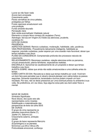Lucrar ao não fazer nada
Árvore bem enraizada
Crescimento sadio
Flores vermelhas de cinco pétalas,
protegidas por folhas
Frutos vigorosos amadurecem sob
uma proteção
Fundo amarelo-dourado
Percepção clara
Solo verde-avermelhado Vitalidade natural
Elemento e número Novo começo (8) cauteloso (Terra)
Astrologia: Sol (Q) em Virgem (h) Índole (Q) atenciosa, prudente,
cautelosa (h)
OITO DE OUROS
PRUDÊNCIA
ASPECTOS GERAIS: Reinicio cuidadoso, moderação, habilidade, zelo, paciência.
VIDA PROFISSIONAL: Procedimento taticamente inteligente, habilidade ao
negociar, previsão cuidadosa, poder esperar por uma ocasião mais favorável, deixar que
tempo trabalhe a seu favor.
PLANO DA CONSCIÊNCIA: Compreensão profunda dos processos naturais de
crescimento.
RELACIONAMENTO: Recomeço cauteloso. relação atenciosa entre os parceiros,
vínculo amadurecido, planos familiares, expectativas realistas.
ENCORAJA A: Aproximar-se cautelosamente de um propósito e deixar que tempo
trabalhe a seu favor.
ALERTA SOBRE: Idéias que ainda não estão amadurecidas e uma colheita antes do
tempo.
COMO CARTA DO DIA: Recoste-se e deixe que tempo trabalhe por você. Você tem
um bom faro para perceber que é viável e deverá planejar com calma todos os passos
seguintes. Somente impaciência, leviandade e burrice podem impedir um bom
resultado. Por isso, não se deixe pressionar por uma eventual pressa no ambiente à sua
volta. De preferência, em vez disso, faça alguma coisa pelo seu bem-estar físico e
mental.



NOVE DE OUROS
Símbolos Significado
Nove discos, dos quais seis são
representados como moedas
Solidificação e materialização das
perspectivas de êxito da carta SEIS
DE OUROS
O grupo de cima representa os
planetas masculinos Marte (T),
Júpiter (Y), Saturno (U)
Crescimento externo, ambição
mental
O grupo de baixo representa Mercúrio
(E)(andrógino) e os planetas
femininos Lua (W) e Vênus (R)
Profundidade emocional, confiança
                                                                                    274
 