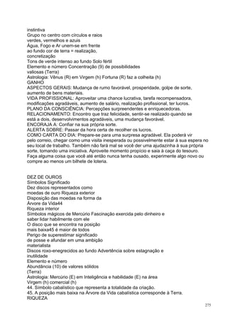 instintiva
Grupo no centro com círculos e raios
verdes, vermelhos e azuis
Água, Fogo e Ar unem-se em frente
ao fundo cor de terra = realização,
concretização
Tons de verde intenso ao fundo Solo fértil
Elemento e número Concentração (9) de possibilidades
valiosas (Terra)
Astrologia: Vênus (R) em Virgem (h) Fortuna (R) faz a colheita (h)
GANHO
ASPECTOS GERAIS: Mudança de rumo favorável, prosperidade, golpe de sorte,
aumento de bens materiais.
VIDA PROFISSIONAL: Aproveitar uma chance lucrativa, tarefa recompensadora,
modificações agradáveis, aumento de salário, realização profissional, ter lucros.
PLANO DA CONSCIÊNCIA: Percepções surpreendentes e enriquecedoras.
RELACIONAMENTO: Encontro que traz felicidade, sentir-se realizado quando se
está a dois, desenvolvimentos agradáveis, uma mudança favorável.
ENCORAJA A: Confiar na sua própria sorte.
ALERTA SOBRE: Passar da hora certa de recolher os lucros.
COMO CARTA DO DIA: Prepare-se para uma surpresa agradável. Ela poderá vir
pelo correio, chegar como uma visita inesperada ou possivelmente estar à sua espera no
seu local de trabalho. Também não fará mal se você der uma ajudazinha à sua própria
sorte, tomando uma iniciativa. Aproveite momento propício e saia à caça do tesouro.
Faça alguma coisa que você até então nunca tenha ousado, experimente algo novo ou
compre ao menos um bilhete de loteria.


DEZ DE OUROS
Símbolos Significado
Dez discos representados como
moedas de ouro Riqueza exterior
Disposição das moedas na forma da
Árvore da Vida44
Riqueza interior
Símbolos mágicos de Mercúrio Fascinação exercida pelo dinheiro e
saber lidar habilmente com ele
O disco que se encontra na posição
mais baixa45 é maior de todos
Perigo de superestimar significado
de posse e afundar em uma ambição
materialista
Discos roxo-enegrecidos ao fundo Advertência sobre estagnação e
inutilidade
Elemento e número
Abundância (10) de valores sólidos
(Terra)
Astrologia: Mercúrio (E) em Inteligência e habilidade (E) na área
Virgem (h) comercial (h)
44. Símbolo cabalístico que representa a totalidade da criação.
45. A posição mais baixa na Árvore da Vida cabalística corresponde à Terra.
RIQUEZA
                                                                                    275
 