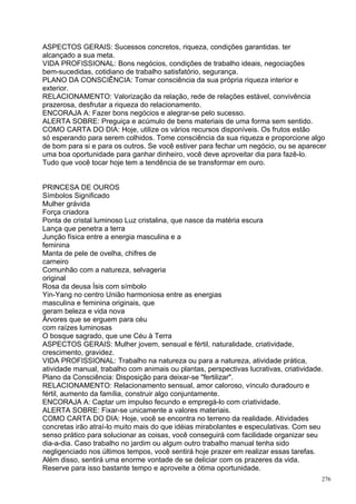 ASPECTOS GERAIS: Sucessos concretos, riqueza, condições garantidas. ter
alcançado a sua meta.
VIDA PROFISSIONAL: Bons negócios, condições de trabalho ideais, negociações
bem-sucedidas, cotidiano de trabalho satisfatório, segurança.
PLANO DA CONSCIÊNCIA: Tomar consciência da sua própria riqueza interior e
exterior.
RELACIONAMENTO: Valorização da relação, rede de relações estável, convivência
prazerosa, desfrutar a riqueza do relacionamento.
ENCORAJA A: Fazer bons negócios e alegrar-se pelo sucesso.
ALERTA SOBRE: Preguiça e acúmulo de bens materiais de uma forma sem sentido.
COMO CARTA DO DIA: Hoje, utilize os vários recursos disponíveis. Os frutos estão
só esperando para serem colhidos. Tome consciência da sua riqueza e proporcione algo
de bom para si e para os outros. Se você estiver para fechar um negócio, ou se aparecer
uma boa oportunidade para ganhar dinheiro, você deve aproveitar dia para fazê-lo.
Tudo que você tocar hoje tem a tendência de se transformar em ouro.


PRINCESA DE OUROS
Símbolos Significado
Mulher grávida
Força criadora
Ponta de cristal luminoso Luz cristalina, que nasce da matéria escura
Lança que penetra a terra
Junção física entre a energia masculina e a
feminina
Manta de pele de ovelha, chifres de
carneiro
Comunhão com a natureza, selvageria
original
Rosa da deusa Ísis com símbolo
Yin-Yang no centro União harmoniosa entre as energias
masculina e feminina originais, que
geram beleza e vida nova
Árvores que se erguem para céu
com raízes luminosas
O bosque sagrado, que une Céu à Terra
ASPECTOS GERAIS: Mulher jovem, sensual e fértil, naturalidade, criatividade,
crescimento, gravidez.
VIDA PROFISSIONAL: Trabalho na natureza ou para a natureza, atividade prática,
atividade manual, trabalho com animais ou plantas, perspectivas lucrativas, criatividade.
Plano da Consciência: Disposição para deixar-se "fertilizar".
RELACIONAMENTO: Relacionamento sensual, amor caloroso, vínculo duradouro e
fértil, aumento da família, construir algo conjuntamente.
ENCORAJA A: Captar um impulso fecundo e empregá-lo com criatividade.
ALERTA SOBRE: Fixar-se unicamente a valores materiais.
COMO CARTA DO DIA: Hoje, você se encontra no terreno da realidade. Atividades
concretas irão atraí-lo muito mais do que idéias mirabolantes e especulativas. Com seu
senso prático para solucionar as coisas, você conseguirá com facilidade organizar seu
dia-a-dia. Caso trabalho no jardim ou algum outro trabalho manual tenha sido
negligenciado nos últimos tempos, você sentirá hoje prazer em realizar essas tarefas.
Além disso, sentirá uma enorme vontade de se deliciar com os prazeres da vida.
Reserve para isso bastante tempo e aproveite a ótima oportunidade.
                                                                                        276
 