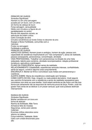 PRÍNCIPE DE OUROS
Símbolos Significado
Homem nu em uma carruagem
puxada por um touro, com um elmo
em forma da cabeça de touro
Força selvagem, sensualidade
Globo com círculos e a figura de um
paralelepípedo no centro
Mundo dos aspectos visíveis, as
estruturas da ordem cíclica
Cetro Coroação da obra
Círculos concêntricos ao fundo Ciclos no decorrer do ano
Espigas e flores Fertilidade, comunhão com a
natureza
Frutos na carruagem
Fertilidade e potência
PRÍNCIPE DE OUROS
ASPECTOS GERAIS: Homem jovem e enérgico, homem de ação, pessoa com
capacidade de resistência imperturbável (um "rolo compressor"), senso de realidade,
pessoa conseqüente, perseverança, concentração, atividade.
VIDA PROFISSIONAL: Trabalhar com perseverança na direção de uma meta
estipulada, talento para comércio, atividade recompensadora. relação profissional
duradoura, agricultura e jardinagem.
PLANO DA CONSCIÊNCIA: Aguçar senso de realidade.
RELACIONAMENTO: Estabilidade, experiências sensuais intensas. confiabilidade,
sentir-se seguro, construir alguma coisa conjuntamente.
ENCORAJA A: Manter-se firme e concretizar suas metas com perseverança e
coerência.
ALERTA SOBRE: Mania de onipotência e obstinação sem fantasia.
COMO CARTA DO DIA: Hoje, ninguém ou nada poderá derrubá-lo. Você seguirá
seu caminho firmemente com a resistência e senso de realidade necessários para
concretizar com êxito as suas tarefas. Você estará sentindo-se tão forte e em tão boa
forma que certamente não se esquivará de nenhuma prova de força. Porém, você iria
gostar mais ainda de se dedicar a um prazer sensual, qual você pudesse desfrutar
intensamente.


RAINHA DE OUROS
Símbolos Significado
Mulher sentada em um trono em
forma de abacaxi
Rainha da fertilidade, Mãe Terra
Armadura feita de moedas
Segurança, senso para valores
materiais
Enormes chifres retorcidos como
adorno na cabeça
Força instintiva, vitalidade, libido
Cetro com cristal direcionado para
alto
                                                                                        277
 