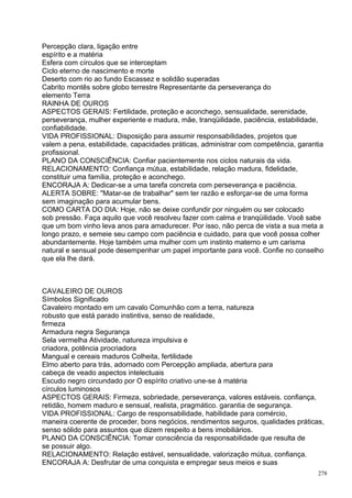 Percepção clara, ligação entre
espírito e a matéria
Esfera com círculos que se interceptam
Ciclo eterno de nascimento e morte
Deserto com rio ao fundo Escassez e solidão superadas
Cabrito montês sobre globo terrestre Representante da perseverança do
elemento Terra
RAINHA DE OUROS
ASPECTOS GERAIS: Fertilidade, proteção e aconchego, sensualidade, serenidade,
perseverança, mulher experiente e madura, mãe, tranqüilidade, paciência, estabilidade,
confiabilidade.
VIDA PROFISSIONAL: Disposição para assumir responsabilidades, projetos que
valem a pena, estabilidade, capacidades práticas, administrar com competência, garantia
profissional.
PLANO DA CONSCIÊNCIA: Confiar pacientemente nos ciclos naturais da vida.
RELACIONAMENTO: Confiança mútua, estabilidade, relação madura, fidelidade,
constituir uma família, proteção e aconchego.
ENCORAJA A: Dedicar-se a uma tarefa concreta com perseverança e paciência.
ALERTA SOBRE: "Matar-se de trabalhar" sem ter razão e esforçar-se de uma forma
sem imaginação para acumular bens.
COMO CARTA DO DIA: Hoje, não se deixe confundir por ninguém ou ser colocado
sob pressão. Faça aquilo que você resolveu fazer com calma e tranqüilidade. Você sabe
que um bom vinho leva anos para amadurecer. Por isso, não perca de vista a sua meta a
longo prazo, e semeie seu campo com paciência e cuidado, para que você possa colher
abundantemente. Hoje também uma mulher com um instinto materno e um carisma
natural e sensual pode desempenhar um papel importante para você. Confie no conselho
que ela lhe dará.



CAVALEIRO DE OUROS
Símbolos Significado
Cavaleiro montado em um cavalo Comunhão com a terra, natureza
robusto que está parado instintiva, senso de realidade,
firmeza
Armadura negra Segurança
Sela vermelha Atividade, natureza impulsiva e
criadora, potência procriadora
Mangual e cereais maduros Colheita, fertilidade
Elmo aberto para trás, adornado com Percepção ampliada, abertura para
cabeça de veado aspectos intelectuais
Escudo negro circundado por O espírito criativo une-se à matéria
círculos luminosos
ASPECTOS GERAIS: Firmeza, sobriedade, perseverança, valores estáveis. confiança,
retidão, homem maduro e sensual, realista, pragmático. garantia de segurança.
VIDA PROFISSIONAL: Cargo de responsabilidade, habilidade para comércio,
maneira coerente de proceder, bons negócios, rendimentos seguros, qualidades práticas,
senso sólido para assuntos que dizem respeito a bens imobiliários.
PLANO DA CONSCIÊNCIA: Tomar consciência da responsabilidade que resulta de
se possuir algo.
RELACIONAMENTO: Relação estável, sensualidade, valorização mútua, confiança.
ENCORAJA A: Desfrutar de uma conquista e empregar seus meios e suas
                                                                                     278
 