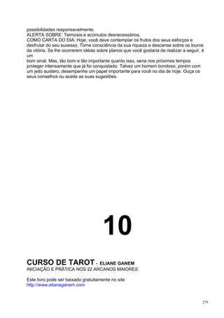 possibilidades responsavelmente.
ALERTA SOBRE: Teimosia e acúmulos desnecessários.
COMO CARTA DO DIA: Hoje, você deve contemplar os frutos dos seus esforços e
desfrutar do seu sucesso. Tome consciência da sua riqueza e descanse sobre os louros
da vitória. Se lhe ocorrerem idéias sobre planos que você gostaria de realizar a seguir, é
um
bom sinal. Mas, tão bom e tão importante quanto isso, seria nos próximos tempos
proteger intensamente que já foi conquistado. Talvez um homem bondoso, porém com
um jeito austero, desempenhe um papel importante para você no dia de hoje. Ouça os
seus conselhos ou aceite as suas sugestões.




                                      10
CURSO DE TAROT -             ELIANE GANEM
INICIAÇÃO E PRÁTICA NOS 22 ARCANOS MAIORES

Este livro pode ser baixado gratuitamente no site
http://www.elianeganem.com


                                                                                         279
 
