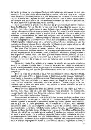 dançando à música de uma siringe (flauta de sete tubos) que ele segura em sua mão
esquerda. Com a mão direita, ele segura duas correntes, cada uma presa a um colar ao
redor do pescoço de uma figura humana nua. As figuras - um homem e uma mulher - têm
pequenos chifres como aqueles do Sátiro. Apesar de suas mãos e pernas estarem livres
para dançar, eles estão presos às suas correntes de medo e de fascinação pela música.
Ao redor, aparecem as paredes escuras da caverna.
      Aqui encontramos o grande deus Pan que os gregos veneravam como o Grande
Todo. Na Mitologia, Pan era filho de Hermes e da ninfa Dríope. Quando nasceu, ele era
tão feio - com chifres, barba, cauda e patas de bode - que a sua mãe fugiu apavorada e
Hermes o levou para o Olimpo para entreter os deuses. Pan assombrava os bosques e os
pastos da Arcádia, e personificava o espírito fértil e fálico da natureza selvagem e
indomada. Ocasionalmente ele podia ser amigável com os homens, vigiando seus
rebanhos, gado e colmeias. Também participava das festas das ninfas das montanhas e
ajudava os caçadores a encontrarem suas presas. Em certa ocasião, ele perseguiu a casta
ninfa Siringe até o rio Ladon, onde ela se transformou em um feixe de caniços para fugir dos
indesejáveis abraços peludos. Como não podia individualizá-la dos outros, ele cortou vá-
rios caniços, dos quais fez uma siringe ou flauta de Pan.
      Do nome Pan derivamos a palavra "pânico", afinal ele se divertia provocando
pequenos sustos aos viajantes solitários. Ele era desprezado pelos outros deuses que, no
entanto, exploravam os seus poderes. Apolo, o deus-Sol, adulando-o, conseguiu dele a
arte da profecia; Hermes copiou uma flauta que ele havia deixado cair, declarou ser sua a
invenção e vendeu-a a Apolo. E foi assim que o deus-Sol recebeu ilicitamente a sua
música e o seu dom da profecia do deus da natureza com aspecto de bode, feio e
indomado.
      No sentido interior, Pan, o Diabo, é a imagem da sujeição ao mais rude e instintivo
aspecto da natureza humana. Como o deus era venerado pelo medo, em cavernas e
grutas, sua imagem dentro de nós sugere algo que tanto tememos quanto nos fascinam os
rudes e primitivos impulsos sexuais que consideramos "maus" em razão de sua natureza
compulsiva.
      Desde o início da Era Cristã, o deus Pan foi estabelecido como a figura do Diabo,
completo com seus chifres e trejeito irónico, e desprezado pelas pessoas "espirituais",
como Apolo o desprezou, na Mitologia grega. Plutarco conta que, durante o domínio do
imperador Tibério, um marinheiro que passava perto das Ilhas Equinades, no Mar Egeu,
ouviu uma voz misteriosa chamando-o três vezes, dizendo: "Quando chegar a Palodes,
proclame que o deus Pan está morto". Isso ocorria no exato momento em que o
Cristianismo* nascia na Judeia.
      Mas a presença dessa carta entre os Arcanos Maiores do Taro sugere que Pan não
morrera, mas havia sido relegado aos recessos mais profundos do inconsciente,
representando tudo aquilo que tememos, odiamos, desprezamos e, no entanto, nos
mantém presos pelo próprio medo e desgosto.
      O problema da vergonha do corpo e dos impulsos sexuais, particularmente os que a
psicanálise tanto fez para trazer à luz neste século - fantasias de incesto, fascinação pelas
funções corporais e excreções, o sentimento de ser sujo e mau, peludo, feio e inferior -,
são os que Pan, o Diabo, personifica. Até o homem, ou a mulher, mais "liberado"
sexualmente pode sentir essa vergonha secreta a respeito de seu corpo. Podemos sentir
alguma nobreza e romantismo no leão furioso na carta da Força ou nos obstinados cavalos
da carta do Carro. Contudo, é mais difícil perceber nobreza em Pan. Mas, na Mitologia, Pan
não era ruim, ele só era indomado, amoral e natural. A paralisia dos humanos que os leva
ao terror e à fascinação cria o problema. Acarta do Diabo implica bloqueios e inibições,
geralmente sexuais, que surgem pela falta de compreensão do deus. Apesar de feio, ele é
o Grande Todo - a vida nua e crua do próprio corpo, amoral e rude, mas assim mesmo um
deus. A energia empregada em manter o Diabo em sua caverna, vergonhoso e oculto, é
                                                                                           28
 