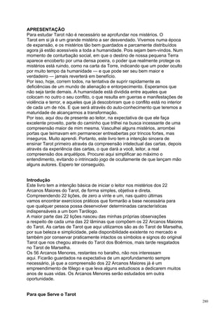 APRESENTAÇÃO
Para estudar Tarot não é necessário se aprofundar nos mistérios. O
Tarot em si já é um grande mistério a ser desvendado. Vivemos numa época
de expansão, e os mistérios tão bem guardados e parcamente distribuídos
agora já estão acessíveis a toda a humanidade. Pois sejam bem-vindos. Num
momento de conturbação social, em que o destino de nossa pequena Terra
aparece encoberto por uma densa poeira, o poder que realmente protege os
mistérios está ruindo, como na carta da Torre, indicando que um poder oculto
por muito tempo da humanidade — e que pode ser seu bem maior e
verdadeiro — jamais reverterá em benefício.
Por isso, hoje, correm todos, na tentativa de suprir rapidamente as
deficiências de um mundo de alienação e entorpecimento. Esperamos que
não seja tarde demais. A humanidade está dividida entre aqueles que
colocam no outro o seu conflito, o que resulta em guerras e manifestações de
violência e terror, e aqueles que já descobriram que o conflito está no interior
de cada um de nós. E que será através do auto-conhecimento que teremos a
maturidade de alcançarmos a transformação.
Por isso, aqui dou de presente ao leitor, na expectativa de que ele faça
excelente proveito, parte do caminho que trilhei na busca incessante de uma
compreensão maior de mim mesma. Vasculhei alguns mistérios, arrombei
portas que teimavam em permanecer entreabertas por trincos fortes, mas
inseguros. Muito aprendi. Portanto, este livro tem a intenção sincera de
ensinar Tarot primeiro através da compreensão intelectual das cartas, depois
através da experiência das cartas, o que dará a você, leitor, a real
compreensão dos arquétipos. Procurei aqui simplificar ao máximo o
entendimento, evitando o intrincado jogo de ocultamente de que lançam mão
alguns autores. Espero ter conseguido.


Introdução
Este livro tem a intenção básica de iniciar o leitor nos mistérios dos 22
Arcanos Maiores do Tarot, de forma simples, objetiva e direta.
Compreendendo 22 lições, de zero a vinte e um, nas quatro últimas
vamos encontrar exercícios práticos que formarão a base necessária para
que qualquer pessoa possa desenvolver determinadas características
indispensáveis a um bom Tarólogo.
A maior parte das 22 lições nasceu das minhas próprias observações
a respeito de cada uma das 22 lâminas que compõem os 22 Arcanos Maiores
do Tarot. As cartas de Tarot que aqui utilizamos são as do Tarot de Marselha,
por sua beleza e simplicidade, pela disponibilidade existente no mercado e
também por conservar praticamente intactos os símbolos e signos do original
Tarot que nos chegou através do Tarot dos Boêmios, mais tarde resgatados
no Tarot de Marselha.
Os 56 Arcanos Menores, restantes no baralho, não nos interessam
aqui. Ficarão guardados na expectativa de um aprofundamento sempre
necessário, já que a compreensão dos 22 Arcanos Maiores já é um
empreendimento de fôlego e que leva alguns estudiosos a dedicarem muitos
anos de suas vidas. Os Arcanos Menores serão estudados em outra
oportunidade.


Para que Serve o Tarot
                                                                                   280
 