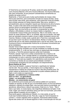 O Tarot forma um conjunto de 78 cartas, sendo 22 cartas identificadas
como Arcanos Maiores e 56 como Arcanos Menores. Os Arcanos Menores
são mais conhecidos, já que possuem características semelhantes ao
baralho de cartas comum.
Realmente, o Tarot serve para muitas oportunidades de nossas vidas.
Serve para adivinhar, para acrescentar emoção às nossas dúvidas, serve
para duvidar mais ainda, para esclarecer, para preencher horas de solidão,
para entreter pessoas em festas desanimadas. Mas serve, também e
principalmente, para se mergulhar naquilo que chamamos de alma humana.
Aliás, no palco onde está sendo encenada essa tragicomédia humana,
sempre vemos os personagens travestidos como nos arquétipos.
Estudar Tarot, de uma forma ou de outra, é compreender as nossas
aflições e dificuldades e antever os nossos medos e angústias. É
compreender nossos limites para transpô-los. Não é uma tarefa, mas um
prazer às vezes doloroso. Não é, na verdade, algo que se estude, mas algo
para ser estudado enquanto sujeito, já que o objeto verdadeiro somos nós
mesmos. Muitas e muitas vezes, quando abri o Tarot tive a sensação exata
de que ele é quem me abria e me desvendava. Muitas e muitas vezes,
parecia até que eu não estava preparada para o que lia nas cartas, mas se lia
é porque já havia a compreensão intuitiva de um processo inconsciente que
ali se completava.
Estudar Tarot é bater papo com o nosso inconsciente. É tornar
consciente algumas verdades que nos são reveladas na medida do nosso
amadurecimento. E, a não ser que você seja um apaixonado das emoções
humanas, o Tarot lhe parecerá apenas cartas bem ilustradas.
Portanto, estudar Tarot é ter a nítida compreensão de si mesmo e de
seus semelhantes. É ter o perdão latente e a compaixão suficiente para
compreender no outro o que já foi causa de profundo sofrimento em você
mesmo. O Tarot será seu espelho. Em cada lâmina você encontrará
momentos ou facetas de sua própria personalidade e também a
compreensão necessária da auto-aceitação e do desprendimento.
Breve História do Tarot
Para Court de Gobelin, a palavra Tarot tem o significado de “estrada
real da vida”. Na sua opinião, o Tarot originou-se no antigo Egito e
representava a história da criação do mundo e das três primeiras eras. Os
quatro naipes se destinavam a representar os quatro estados políticos do
Egito e como estes se organizavam.
Espada – os soberanos e a nobreza militar
Paus ou Vara – os agricultores
Copas – os sacerdotes e o clero
Moedas – os comerciantes em geral
Em conferência pronunciada para uma extensa platéia em sua época,
Gobelin se reportou ao fato de que a humanidade possui um livro de extrema
sabedoria, originário do antigo Egito, mas que esta mesma humanidade, por
ignorância, desconhece o tesouro que possui. Este livro é o Tarot. : “Ele é
tudo o que resta, na nossa época, das magníficas bibliotecas do Egito. E ele
é tão ‘vulgar’ que nenhum estudioso achou por bem se incomodar, pois antes
jamais alguém suspeitou de sua origem.” 1
Esta teoria egípcia, defendida por Gobelin, é a mais aceita, já que foi
muito bem fundamentada por ele. Para ele, o jogo de Tarot é baseado no
número 7, número sagrado entre os egípcios. Associando determinadas
figuras das cartas com os deuses egípcios e mais a reconstrução da rota que
                                                                                281
 