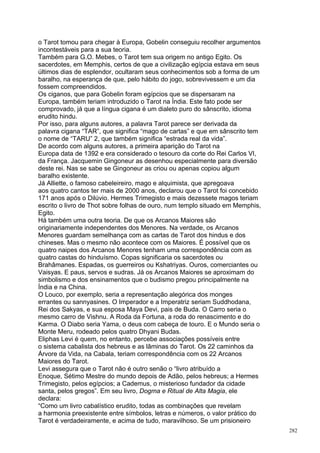 o Tarot tomou para chegar à Europa, Gobelin conseguiu recolher argumentos
incontestáveis para a sua teoria.
Também para G.O. Mebes, o Tarot tem sua origem no antigo Egito. Os
sacerdotes, em Memphis, certos de que a civilização egípcia estava em seus
últimos dias de esplendor, ocultaram seus conhecimentos sob a forma de um
baralho, na esperança de que, pelo hábito do jogo, sobrevivessem e um dia
fossem compreendidos.
Os ciganos, que para Gobelin foram egípcios que se dispersaram na
Europa, também teriam introduzido o Tarot na Índia. Este fato pode ser
comprovado, já que a língua cigana é um dialeto puro do sânscrito, idioma
erudito hindu.
Por isso, para alguns autores, a palavra Tarot parece ser derivada da
palavra cigana “TAR”, que significa “mago de cartas” e que em sânscrito tem
o nome de “TARU” 2, que também significa “estrada real da vida”.
De acordo com alguns autores, a primeira aparição do Tarot na
Europa data de 1392 e era considerado o tesouro da corte do Rei Carlos VI,
da França. Jacquemin Gingoneur as desenhou especialmente para diversão
deste rei. Nas se sabe se Gingoneur as criou ou apenas copiou algum
baralho existente.
Já Alliette, o famoso cabeleireiro, mago e alquimista, que apregoava
aos quatro cantos ter mais de 2000 anos, declarou que o Tarot foi concebido
171 anos após o Dilúvio. Hermes Trimegisto e mais dezessete magos teriam
escrito o livro de Thot sobre folhas de ouro, num templo situado em Memphis,
Egito.
Há também uma outra teoria. De que os Arcanos Maiores são
originariamente independentes dos Menores. Na verdade, os Arcanos
Menores guardam semelhança com as cartas de Tarot dos hindus e dos
chineses. Mas o mesmo não acontece com os Maiores. É possível que os
quatro naipes dos Arcanos Menores tenham uma correspondência com as
quatro castas do hinduísmo. Copas significaria os sacerdotes ou
Brahâmanes. Espadas, os guerreiros ou Kshatriyas. Ouros, comerciantes ou
Vaisyas. E paus, servos e sudras. Já os Arcanos Maiores se aproximam do
simbolismo e dos ensinamentos que o budismo pregou principalmente na
Índia e na China.
O Louco, por exemplo, seria a representação alegórica dos monges
errantes ou sannyasines. O Imperador e a Imperatriz seriam Suddhodana,
Rei dos Sakyas, e sua esposa Maya Devi, pais de Buda. O Carro seria o
mesmo carro de Vishnu. A Roda da Fortuna, a roda do renascimento e do
Karma. O Diabo seria Yama, o deus com cabeça de touro. E o Mundo seria o
Monte Meru, rodeado pelos quatro Dhyani Budas.
Eliphas Levi é quem, no entanto, percebe associações possíveis entre
o sistema cabalista dos hebreus e as lâminas do Tarot. Os 22 caminhos da
Árvore da Vida, na Cabala, teriam correspondência com os 22 Arcanos
Maiores do Tarot.
Levi assegura que o Tarot não é outro senão o “livro atribuído a
Enoque, Sétimo Mestre do mundo depois de Adão, pelos hebreus; a Hermes
Trimegisto, pelos egípcios; a Cademus, o misterioso fundador da cidade
santa, pelos gregos”. Em seu livro, Dogma e Ritual de Alta Magia, ele
declara:
“Como um livro cabalístico erudito, todas as combinações que revelam
a harmonia preexistente entre símbolos, letras e números, o valor prático do
Tarot é verdadeiramente, e acima de tudo, maravilhoso. Se um prisioneiro
                                                                               282
 