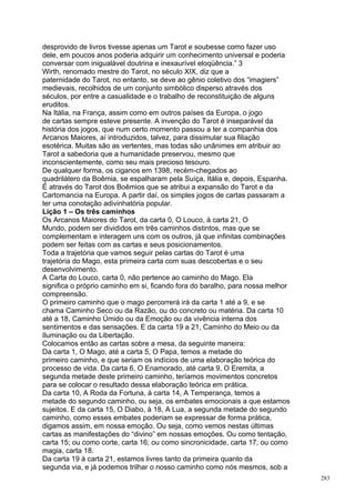 desprovido de livros tivesse apenas um Tarot e soubesse como fazer uso
dele, em poucos anos poderia adquirir um conhecimento universal e poderia
conversar com inigualável doutrina e inexaurível eloqüência.” 3
Wirth, renomado mestre do Tarot, no século XIX, diz que a
paternidade do Tarot, no entanto, se deve ao gênio coletivo dos “imagiers”
medievais, recolhidos de um conjunto simbólico disperso através dos
séculos, por entre a casualidade e o trabalho de reconstituição de alguns
eruditos.
Na Itália, na França, assim como em outros países da Europa, o jogo
de cartas sempre esteve presente. A invenção do Tarot é inseparável da
história dos jogos, que num certo momento passou a ter a companhia dos
Arcanos Maiores, aí introduzidos, talvez, para dissimular sua filiação
esotérica. Muitas são as vertentes, mas todas são unânimes em atribuir ao
Tarot a sabedoria que a humanidade preservou, mesmo que
inconscientemente, como seu mais precioso tesouro.
De qualquer forma, os ciganos em 1398, recém-chegados ao
quadrilátero da Boêmia, se espalharam pela Suíça, Itália e, depois, Espanha.
É através do Tarot dos Boêmios que se atribui a expansão do Tarot e da
Cartomancia na Europa. A partir daí, os simples jogos de cartas passaram a
ter uma conotação adivinhatória popular.
Lição 1 – Os três caminhos
Os Arcanos Maiores do Tarot, da carta 0, O Louco, à carta 21, O
Mundo, podem ser divididos em três caminhos distintos, mas que se
complementam e interagem uns com os outros, já que infinitas combinações
podem ser feitas com as cartas e seus posicionamentos.
Toda a trajetória que vamos seguir pelas cartas do Tarot é uma
trajetória do Mago, esta primeira carta com suas descobertas e o seu
desenvolvimento.
A Carta do Louco, carta 0, não pertence ao caminho do Mago. Ela
significa o próprio caminho em si, ficando fora do baralho, para nossa melhor
compreensão.
O primeiro caminho que o mago percorrerá irá da carta 1 até a 9, e se
chama Caminho Seco ou da Razão, ou do concreto ou matéria. Da carta 10
até a 18, Caminho Úmido ou da Emoção ou da vivência interna dos
sentimentos e das sensações. E da carta 19 a 21, Caminho do Meio ou da
Iluminação ou da Libertação.
Colocamos então as cartas sobre a mesa, da seguinte maneira:
Da carta 1, O Mago, até a carta 5, O Papa, temos a metade do
primeiro caminho, e que seriam os indícios de uma elaboração teórica do
processo de vida. Da carta 6, O Enamorado, até carta 9, O Eremita, a
segunda metade deste primeiro caminho, teríamos movimentos concretos
para se colocar o resultado dessa elaboração teórica em prática.
Da carta 10, A Roda da Fortuna, à carta 14, A Temperança, temos a
metade do segundo caminho, ou seja, os embates emocionais a que estamos
sujeitos. E da carta 15, O Diabo, à 18, A Lua, a segunda metade do segundo
caminho, como esses embates poderiam se expressar de forma prática,
digamos assim, em nossa emoção. Ou seja, como vemos nestas últimas
cartas as manifestações do “divino” em nossas emoções. Ou como tentação,
carta 15; ou como corte, carta 16; ou como sincronicidade, carta 17; ou como
magia, carta 18.
Da carta 19 à carta 21, estamos livres tanto da primeira quanto da
segunda via, e já podemos trilhar o nosso caminho como nós mesmos, sob a
                                                                                283
 