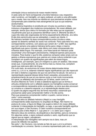 orientação única e exclusiva do nosso mestre interior.
A cada carta do Tarot corresponde uma letra hebraica e seu respectivo
valor numérico, um hieróglifo, um signo zodiacal, um astro e uma afirmação
que o revela. Isso nos importa na medida em que precisamos ampliar nossa
compreensão para sistemas mais abrangentes do que os que estamos
acostumados.
Todo sistema lingüístico é constituído por círculos (ou pontos) e retas,
inclusive a linguagem dos modernos computadores. No nosso alfabeto, por
exemplo, temos que a letra A é formada por três retas que se organizam
visualmente para que as possamos identificar como A, diferente da letra F,
cujas três retas são organizadas de forma espacialmente diferente. Já a letra
B são dois semicírculos que se sobrepõem, e assim por diante. 4
No hebraico também há essa correspondência entre círculos e retas,
apesar do desenho serifado às vezes nos confundir. Para cada letra há o seu
correspondente numérico, com pesos que variam de 1 a 900. Isso significa
que nem sempre uma palavra hebraica tenha para o leigo o mesmo
significado que para o iniciado, este último com maior compreensão dos
símbolos desta língua. Por exemplo, uma frase banal em hebraico pode
escamotear uma mensagem preciosíssima, inteligível apenas para poucos
iniciados. Para ilustrar o que foi dito, podemos comparar estes sinais com os
gestos e olhares expressivos que usamos em nossa cultura ocidental e que
compõem um quadro de significações para além de nossa língua,
ininteligíveis, por exemplo, para um indígena ou para um asiático. São esses
sinais que, invariavelmente, de uma forma mais ou menos rica, compõem
aquilo que está para além da língua.
Por outro lado, ao excluirmos do nosso idioma determinadas letras
como o y, o k e o w, estamos violando regras significativas que vão repercutir
em todo o Sistema Lingüístico de que nos servimos há século. Os sons e a
representação espacial dessas letras foram cassadas, provocando um
empobrecimento de que só nos damos conta a nível muito inconsciente.
Em geral, os alfabetos são formados por 22 letras, assim como os
Arcanos Maiores do Tarot. E toda a sabedoria egípcia que os formou e
articulou diretamente com o alfabeto egípcio (os hieróglifos) soube conservar
a correspondência necessária entre os arquétipo, os sons que eles provocam
no universo e o desenho espacial, ou a representação desses sons.
O quadro da página seguinte traz de forma resumida o essencial que
precisamos saber para compreender melhor o foi dito acima.
Para que possamos compreender melhor o quadro, vamos tomar a
carta 1 como exemplo.
A primeira letra do alfabeto hebraico (Aleph) e o seu hieróglifo
correspondente estão expressos no arquétipo do Mago. Até mesmo na
postura do corpo, a figura do Mago nos sugere a letra A do nosso alfabeto
ocidental. A interpretação do hieróglifo, ou seja, o que este hieróglifo significa
em sua origem, é Ser Humano. O valor numérico correspondente em
hebraico para a letra Aleph é 1, cujo peso é 1, e o astro que o rege é
Mercúrio (deus do comércio, da eloqüência e dos ladrões, para os romanos).
Em algumas cartas, o signo zodiacal substitui o astro, significando que os
signos que as regem, prevalecem.
A interpretação dos hieróglifos nem sempre nos é clara, mas um
pouco de reflexão nos ajudará.
Na carta 1, Ser Humano, nos remete ao fato de que o um é a primeira
manifestação no universo. Sendo o universo representado pelo zero, o vazio,
                                                                                     284
 
