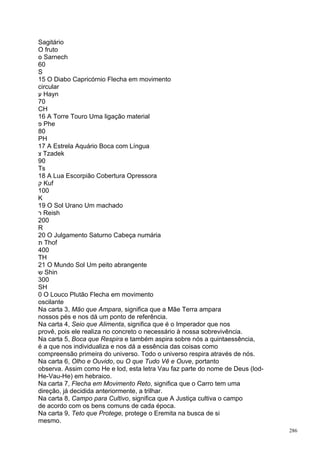Sagitário
O fruto
‫ ס‬Sarnech
60
S
15 O Diabo Capricórnio Flecha em movimento
circular
‫ ע‬Hayn
70
CH
16 A Torre Touro Uma ligação material
‫ פ‬Phe
80
PH
17 A Estrela Aquário Boca com Língua
‫ צ‬Tzadek
90
Ts
18 A Lua Escorpião Cobertura Opressora
‫ ק‬Kuf
100
K
19 O Sol Urano Um machado
‫ ר‬Reish
200
R
20 O Julgamento Saturno Cabeça numária
‫ ת‬Thof
400
TH
21 O Mundo Sol Um peito abrangente
‫ ש‬Shin
300
SH
0 O Louco Plutão Flecha em movimento
oscilante
Na carta 3, Mão que Ampara, significa que a Mãe Terra ampara
nossos pés e nos dá um ponto de referência.
Na carta 4, Seio que Alimenta, significa que é o Imperador que nos
provê, pois ele realiza no concreto o necessário à nossa sobrevivência.
Na carta 5, Boca que Respira e também aspira sobre nós a quintaessência,
é a que nos individualiza e nos dá a essência das coisas como
compreensão primeira do universo. Todo o universo respira através de nós.
Na carta 6, Olho e Ouvido, ou O que Tudo Vê e Ouve, portanto
observa. Assim como He e lod, esta letra Vau faz parte do nome de Deus (lod-
He-Vau-He) em hebraico.
Na carta 7, Flecha em Movimento Reto, significa que o Carro tem uma
direção, já decidida anteriormente, a trilhar.
Na carta 8, Campo para Cultivo, significa que A Justiça cultiva o campo
de acordo com os bens comuns de cada época.
Na carta 9, Teto que Protege, protege o Eremita na busca de si
mesmo.
                                                                               286
 