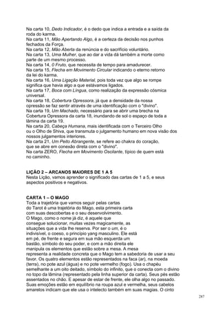 Na carta 10, Dedo Indicador, é o dedo que indica a entrada e a saída da
roda do karma.
Na carta 11, Mão Apertando Algo, é a certeza da decisão nos punhos
fechados da Força.
Na carta 12, Mão Aberta da renúncia e do sacrifício voluntário.
Na carta 13, Uma Mulher, que ao dar a vida dá também a morte como
parte de um mesmo processo.
Na carta 14, 0 Fruto, que necessita de tempo para amadurecer.
Na carta 15, Flecha em Movimento Circular indicando o eterno retorno
da lei do karma.
Na carta 16, Uma Ligação Material, pois toda vez que algo se rompe
significa que havia algo a que estávamos ligados.
Na carta 17, Boca com Língua, como realização da expressão cósmica
universal.
Na carta 18, Cobertura Opressora, já que a densidade da nossa
opressão se faz sentir através de uma identificação com o "divino".
Na carta 19, Um Machado, necessário para se abrir uma brecha na
Cobertura Opressora da carta 18, inundando de sol o espaço de toda a
lâmina da carta 19.
Na carta 20, Cabeça Humana, mais identificada com o Terceiro Olho
ou o Olho de Shiva, que transmuta o julgamento humano em nova visão dos
nossos julgamentos interiores.
Na carta 21, Um Peito Abrangente, se refere ao chakra do coração,
que se abre em conexão direta com o "divino".
Na carta ZERO, Flecha em Movimento Oscilante, típico de quem está
no caminho.


LIÇÃO 2 – ARCANOS MAIORES DE 1 A 5
Nesta Lição, vamos aprender o significado das cartas de 1 a 5, e seus
aspectos positivos e negativos.


CARTA 1 – O MAGO
Toda a trajetória que vamos seguir pelas cartas
do Tarot é uma trajetória do Mago, esta primeira carta
com suas descobertas e o seu desenvolvimento.
O Mago, como o nome já diz, é aquele que
consegue solucionar, muitas vezes magicamente, as
situações que a vida lhe reserva. Por ser o um, é o
indivisível, o coeso, o princípio yang masculino. Ele está
em pé, de frente e segura em sua mão esquerda um
bastão, símbolo do seu poder, e com a mão direita ele
manipula os elementos que estão sobre a mesa. A mesa
representa a realidade concreta que o Mago tem a sabedoria de usar a seu
favor. Os quatro elementos estão representados na faca (ar), na moeda
(terra), no pote azul (água) e no pote vermelho (fogo). Usa o chapéu
semelhante a um oito deitado, símbolo do infinito, que o conecta com o divino
no topo da lâmina (representado pela linha superior da carta). Seus pés estão
assentados no chão. E apesar de estar de frente, ele olha algo no passado.
Suas emoções estão em equilíbrio na roupa azul e vermelha, seus cabelos
amarelos indicam que ele usa o intelecto também em suas magias. O cinto
                                                                                287
 