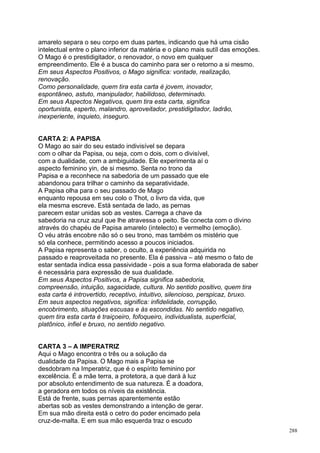 amarelo separa o seu corpo em duas partes, indicando que há uma cisão
intelectual entre o plano inferior da matéria e o plano mais sutíl das emoções.
O Mago é o prestidigitador, o renovador, o novo em qualquer
empreendimento. Ele é a busca do caminho para ser o retorno a si mesmo.
Em seus Aspectos Positivos, o Mago significa: vontade, realização,
renovação.
Como personalidade, quem tira esta carta é jovem, inovador,
espontâneo, astuto, manipulador, habilidoso, determinado.
Em seus Aspectos Negativos, quem tira esta carta, significa
oportunista, esperto, malandro, aproveitador, prestidigitador, ladrão,
inexperiente, inquieto, inseguro.


CARTA 2: A PAPISA
O Mago ao sair do seu estado indivisível se depara
com o olhar da Papisa, ou seja, com o dois, com o divisível,
com a dualidade, com a ambiguidade. Ele experimenta aí o
aspecto feminino yin, de si mesmo. Senta no trono da
Papisa e a reconhece na sabedoria de um passado que ele
abandonou para trilhar o caminho da separatividade.
A Papisa olha para o seu passado de Mago
enquanto repousa em seu colo o Thot, o livro da vida, que
ela mesma escreve. Está sentada de lado, as pernas
parecem estar unidas sob as vestes. Carrega a chave da
sabedoria na cruz azul que lhe atravessa o peito. Se conecta com o divino
através do chapéu de Papisa amarelo (intelecto) e vermelho (emoção).
O véu atrás encobre não só o seu trono, mas também os mistério que
só ela conhece, permitindo acesso a poucos iniciados.
A Papisa representa o saber, o oculto, a experiência adquirida no
passado e reaproveitada no presente. Ela é passiva – até mesmo o fato de
estar sentada indica essa passividade - pois a sua forma elaborada de saber
é necessária para expressão de sua dualidade.
Em seus Aspectos Positivos, a Papisa significa sabedoria,
compreensão, intuição, sagacidade, cultura. No sentido positivo, quem tira
esta carta é introvertido, receptivo, intuitivo, silencioso, perspicaz, bruxo.
Em seus aspectos negativos, significa: infidelidade, corrupção,
encobrimento, situações escusas e às escondidas. No sentido negativo,
quem tira esta carta é traiçoeiro, fofoqueiro, individualista, superficial,
platônico, infiel e bruxo, no sentido negativo.


CARTA 3 – A IMPERATRIZ
Aqui o Mago encontra o três ou a solução da
dualidade da Papisa. O Mago mais a Papisa se
desdobram na Imperatriz, que é o espírito feminino por
excelência. É a mãe terra, a protetora, a que dará à luz
por absoluto entendimento de sua natureza. É a doadora,
a geradora em todos os níveis da existência.
Está de frente, suas pernas aparentemente estão
abertas sob as vestes demonstrando a intenção de gerar.
Em sua mão direita está o cetro do poder encimado pela
cruz-de-malta. E em sua mão esquerda traz o escudo
                                                                                  288
 
