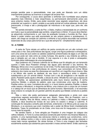 energia perdida para a personalidade, mas que pode ser liberada com um efeito
imensamente poderoso se tivermos a coragem de encarar Pan.
      Por conseguinte, o Louco deve aprender a enfrentar com humildade seus próprios
aspectos mais inferiores e mais vergonhosos, ou permanecerá eternamente preso aos
seus próprios medos. Então, para poder esconder esse segredo vergonhoso, ele deve
pretender ser superior e, assim, projeta a sua parte animal em outras pessoas, levando ao
preconceito, à inveja e até a perseguição de indivíduos e de raças que, para ele, são
"maus".
      No sentido divinatório, a carta de Pan, o Diabo, implica a necessidade de um confronto
com tudo o que na personalidade seja sombrio, vergonhoso e inferior. O Louco deve libertar-
se adquirindo conhecimento e, por meio da aceitação honesta e humilde de Pan, deve
liberar o poder criativo que está acorrentado ao seu próprio pânico e autodesprezo. E,
assim, ele chega ao coração do Labirinto e enfrenta a sua própria escuridão nas sombras
essenciais de seu corpo para tornar-se o que ele sempre foi - simplesmente natural.

16 - A TORRE

       A carta da Torre retrata um edifício de pedra construído em um alto rochedo com
vistas para o mar. Das profundezas das águas, surge uma figura poderosa e ameaçadora,
com uma coroa de ouro sobre os cabelos castanhos embrenhados de algas e um rabo de
peixe que pode ser visto entre as ondas furiosas. Ela aponta o seu tridente ao edifício,
que é atingido por um raio e fendido. O mar espuma e o céu é preto e ameaçador,
iluminado pelos relâmpagos de uma tempestade.
       Aqui podemos ver o famoso Labirinto do rei Minos que foi atingido por um terremoto
quando o irado deus Poseidon emergiu das águas para derrubar o seu domínio. Na
Mitologia, Minos era o rico e poderoso rei de Creta. Foi-lhe dado esse poder por Poseidon,
deus dos terremotos e das profundezas do oceano, que concordara em tornar Minos
soberano dos mares se esse lhe oferecesse em sacrifício um magnífico touro branco. Mas
o rei Minos não queria se desfazer de seu touro e escondeu-o entre o rebanho,
substituindo-o por um animal inferior. Furioso com o ato de arrogância e de repúdio ao
pacto, Poseidon pediu ajuda a Afrodite, a deusa do amor. Afrodite fez com que a esposa de
Minos, Pasifae, se apaixonasse perdidamente pelo touro branco (zoofilia). A rainha
subornou Dédalo, o artesão do palácio, para que construísse uma vaca de madeira.
Pasifae entrou na vaca (‘complexo-de-vaca’) e o touro branco penetrou Pasifae, e dessa
união nasceu o Minotauro, a vergonha de Minos, uma criatura com o corpo de um homem
e a cabeça de um touro que se alimentava de carne humana. Aterrorizado, o rei escondeu
essa criatura no coração de um grande Labirinto de pedra que Dédalo construíra a pedido
do rei.
       Mas o reino não podia permanecer estagnado eternamente e ainda com esse
vergonhoso segredo escondido em seu seio. Assim, Teseu, filho de Poseidon, com a
ajuda de Ariadne, filha de Minos, entrou no Labirinto e matou o Minotauro. No mesmo
instante, o deus levantou-se furioso de sua cama no oceano e atingiu o Labirinto. A
construção foi reduzida a entulho pelo terremoto, enterrando o rei Minos junto ao corpo do
Minotauro, e os escravos que eram mantidos sob o poder de Minos foram imediatamente
libertados. Teseu foi proclamado rei de Creta, uma nova era foi inaugurada e o Labirinto
nunca mais foi erguido.
       No sentido interior, a Torre atingida por Poseidon é uma imagem do colapso dos
velhos métodos. A Torre é a única estrutura construída pelo homem nos Arcanos Maiores e,
portanto, é uma representação das estruturas interna e externa que construímos, como
Minos, em defesa contra a vida e como esconderijo para ocultar das outras pessoas o
nosso lado menos agradável. De várias formas, a Torre é uma imagem das fachadas
socialmente aceitas que adotamos para esconder o nosso animal interior. Então usamos as
                                                                                          29
 