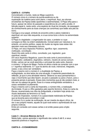 CARTA 5 – O PAPA
Concretizado o mundo, resta ao Mago superá-lo.
O número cinco é o número da quinta-essência ou da
superação da matéria para outro plano, o espiritual. Aqui, as colunas
encobertas da Papisa estão aparentes e sedimentadas. O Papa olha para o
futuro, apesar de retirar do passado a experiência de um velho ancião. A
bênção papal é, nesta carta, uma espécie de ritual de iniciação, de passagem
do conhecimento para as duas crianças (os coroinhas) que estão aos pés do
trono.
Carrega a cruz papal, símbolo do encontro entre o plano material e
espiritual, em sua mão esquerda, e a sua coroa toca o divino na extremidade
superior.
O Papa é o legislador, o organizador do caos, o protetor e o que
consagra os fiéis na ordem estabelecida. Conservador por natureza é, no
entanto, um exímio político, capaz de mudar as regras caso estas não
atendam mais aos interesses comuns.
O Papa, em seus Aspectos Positivos, significa: rigor, casamento,
instituição, conciliação.
Quem tira esta carta é crítico, conciliador, juiz, legislador, guia
espiritual, mestre.
Em seus Aspectos Negativos, quem tira esta carta é preconceituoso,
conservador, celibatário, dogmático, rotineiro, mestre do senso-comum.
Então, vamos ver se você assimilou o principal de cada carta. Associe
o número 1 à figura do Mago. Feche os olhos e tente se conectar com o que
o 1 significa realmente. O 1 que há dentro de você, indivisível, integrado,
coeso, o seu único ser verdadeiro.
Faça o mesmo com o número 2, a dualidade da Papisa, a
ambigüidade, os dois lados de uma situação. A aparente passividade da
reflexão, já que é uma atividade interna. Observe os seus pensamentos e
veja o movimento que eles fazem, se para o passado ou para o futuro, pois o
presente jamais é pensado. Esses dois momentos que já não existem mais, a
não ser na cabeça da gente. Essa é a nossa ambigüidade verdadeira, o
nosso verdadeiro ocultamente.
Faça o mesmo com a carta da Imperatriz, o número três, a realização
da trindade. O pai e o filho gestados pelo espírito feminino. Esta é a carta da
Deusa, reverenciada nos ritos da Antiguidade, e também hoje ainda nos
rituais dedicados ao feminino e à Terra.
A carta do Imperador, número 4 é a passividade redobrada da Papisa
que se levanta para concretizar o real.
O número 5 é o poder de sutílização, de ser mestre de algum ofício, de
ser o seu próprio mestre, aquele do qual você extrai o aprendizado de sua
própria vivência.
Entre em conexão com essas cartas e só então passe para a lição
seguinte.


Lição 3 – Arcanos Maiores de 6 a 9
Nesta lição, vamos aprender o significado das cartas 6 até 9, e seus
aspectos positivos e negativos.


CARTA 6 – O ENAMORADO
                                                                                  290
 