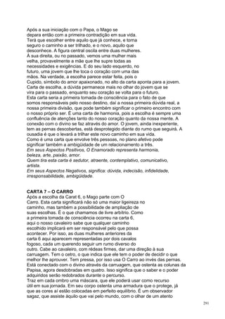 Após a sua iniciação com o Papa, o Mago se
depara então com a primeira contradição em sua vida.
Terá que escolher entre aquilo que já conhece, e torna
seguro o caminho a ser trilhado, e o novo, aquilo que
desconhece. A figura central oscila entre duas mulheres.
À sua direita, ou no passado, vemos uma mulher mais
velha, provavelmente a mãe que lhe supre todas as
necessidades e exigências. E do seu lado esquerdo, no
futuro, uma jovem que lhe toca o coração com uma das
mãos. Na verdade, a escolha parece estar feita, pois o
Cupido, símbolo do amor apaixonado, no alto da carta aponta para a jovem.
Carta de escolha, a dúvida permanece mais no olhar do jovem que se
vira para o passado, enquanto seu coração se volta para o futuro.
Esta carta seria a primeira tomada de consciência para o fato de que
somos responsáveis pelo nosso destino, daí a nossa primeira dúvida real, a
nossa primeira divisão, que pode também significar o primeiro encontro com
o nosso próprio ser. É uma carta de harmonia, pois a escolha é sempre uma
confluência de atenções tanto do nosso coração quanto da nossa mente. A
conexão com o divino se faz através do amor. O jovem, ainda inexperiente,
tem as pernas descobertas, está desprotegido diante do rumo que seguirá. A
ousadia é que o levará a trilhar este novo caminho em sua vida.
Como é uma carta que envolve três pessoas, no plano afetivo pode
significar também a ambigüidade de um relacionamento a três.
Em seus Aspectos Positivos, O Enamorado representa harmonia,
beleza, arte, paixão, amor.
Quem tira esta carta é sedutor, atraente, contemplativo, comunicativo,
artista.
Em seus Aspectos Negativos, significa: dúvida, indecisão, infidelidade,
irresponsabilidade, ambigüidade.


CARTA 7 – O CARRO
Após a escolha da Carat 6, o Mago parte com O
Carro. Esta carta significará não só uma maior ligeireza no
caminho, mas também a possibilidade de ampliação de
suas escolhas. É o que chamamos de livre arbítrio. Como
a primeira tomada de consciência ocorreu na carta 6,
aqui o nosso cavaleiro sabe que qualquer caminho
escolhido implicará em ser responsável pelo que possa
acontecer. Por isso, as duas mulheres anteriores da
carta 6 aqui aparecem representadas por dois cavalos
fogoso, cada um querendo seguir um rumo diverso do
outro. Cabe ao cavaleiro, com rédeas firmes, dar uma direção à sua
carruagem. Tem o cetro, o que indica que ele tem o poder de decidir o que
melhor lhe aprouver. Tem pressa, por isso usa O Carro ao invés das pernas.
Está conectado com o divino através da carruagem, que ostenta as colunas da
Papisa, agora desdobradas em quatro. Isso significa que o saber e o poder
adquiridos serão redobrados durante o percurso.
Traz em cada ombro uma máscara, que ele poderá usar como recurso
útil em sua jornada. Em seu corpo ostenta uma armadura que o protege, já
que as cores aí estão colocadas em perfeito equilíbrio. É um observador
sagaz, que assiste àquilo que vai pelo mundo, com o olhar de um atento
                                                                              291
 