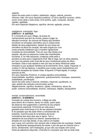 viajante.
Quem tira esta carta é criativo, batalhador, alegre, valente, pioneiro,
vitorioso, líder. Em seus Aspectos positivos, O Carro significa sucesso, vitória
(outro nome dado a esta carta), livre-arbítrio, ação, conquista, decisão,
rapidez, agilidade.
Em seus Aspectos Negativos, significa: derrota, agitação, pressa,


negligência, submissão, fuga.
CARTA 8 – A JUSTIÇA
É o momento em que o Mago, de posse do
conhecimento que tem do mundo, passa a julgar as
atitudes humanas. As colunas da Papisa aqui também
encobrem as emoções (vermelho) que A Justiça tenta
afastar de seus julgamentos. Apesar de sua roupa ser
vermelha na altura do coração, ela está cingida por uma
corda amarela (intelecto) que a mantém rigidamente
investida da racionalidade. Traz em sua mão direita uma
espada, útil para os pequenos cortes das imperfeições
humanas. E na mão esquerda, a balança onde pesa e
pondera os atos para o julgamento final. Não é cega, tem os olhos abertos,
por isso nos parece mais cruel até do que a tradicional justiça de olhos
vendados. Esta a tudo assiste e nem por isso se deixa influenciar pelas
emoções ou por qualquer tentativa de envolvimento. Dura, rígida, imparcial, A
Justiça é o fiel da balança, o equilíbrio que muitas vezes necessitamos em
inúmeras situações de nossas vidas. Enquanto O Papa legisla, A Justiça
executa as leis.
Em seus Aspectos Positivos, A Justiça significa racionalidade,
imparcialidade, equilíbrio, julgamento, questionamento, heranças, casamento,
estabilidade, ponderação.
Quem tira esta carta é racional, metódico, imparcial, equilibrado, ou
seja, dotado dos atributos mencionados acima.
Negativamente, significa: fanatismo, rigidez, intolerância, abuso de
poder, extrema racionalidade, divórcio, cobranças, frigidez, desequilíbrio


mental, conservadorismo, severidade.
CARTA 9 – O EREMITA
Cansado da Justiça dos homens, o Mago se volta
para dentro de si mesmo, talvez no intuito, quem sabe,
de observar sem julgamento o caminho do seu próprio
crescimento espiritual. O Eremita se volta para o
passado para onde lança a luz de seu pequeno lampião.
É do passado que ele pode retirar a compreensão do
presente. Caminha para lá na tentativa de tomar
consciência dos seus atos aqui e agora. Tem a
sabedoria da sua própria luz interna, representada no
lampião em sua mão direita. O seu cetro é um bastão
que o guia num caminho nem sempre reto e desprovido de surpresas. Cabelo
azul, significando apaziguamento da mente, é por ele que se conecta com o
divino, diretamente, sem mediações, já que não usa chapéu nem coroa.
Carta da sabedoria adquirida, o Eremita é o buscador que não se ilude mais
                                                                                   292
 