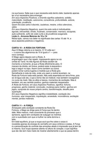 na sua busca. Sabe que o que necessita está dentro dele, bastando apenas
ter a luz necessária para enxergar.
Em seus Aspectos Positivos, o Eremita significa sabedoria, solidão,
maturidade, meditação, autonomia, consciência, profundidade, astúcia,
orientação, prudência.
Quem tira esta carta é discreto, cauteloso, mestre, crítico silencioso,
sábio.
Em seus Aspectos Negativos, quem tira esta carta é individualista,
egoísta, introvertido, tímido, frustrado, conservador, maníaco, escapista,
auto-suficiente, sofre de visão curta e de prudência exagerada.
Lição 4 – Arcanos Maiores de 10 a 14
Nesta lição, vamos nos deter no significado das cartas 10 até 14, e
seus aspectos positivos e negativos.


CARTA 10 – A RODA DA FORTUNA
Aqui O Mago retorna a si mesmo. O 10 volta ao l
— a soma dos algarismos de 10 é igual a 1 — para
novo começo.
O Mago agora depara com a Roda. A
engrenagem que o faz repetir, ingressando agora na via
úmida do Tarot. As três figuras da Roda oscilam de
momento a momento, já que a Roda dificilmente pára. O
macaco da direita, em breve, poderá estar à esquerda e
logo a seguir no topo. Assim como também os outros
podem tomar outros lugares à medida que a Roda gira.
Semelhante à roda da vida, onde uns caem e outros levantam, na
Roda da Fortuna nada está parado. Não está assentada em terra firme, pois
se vê água sob ela, o que a torna não só instável, mas também navegadora
no curso da maré. São os altos e baixos, momentos de oscilação. Mas é
também, em seu sentido positivo, ganhos materiais inesperados.
A Roda da Fortuna, em seus Aspectos Positivos, significa: fortuna,
progresso, ganho material, conclusão, mudança para melhor, ganhos em
jogos, conquista do nosso próprio centro, transformação, desafio para
superação.
Em seus Aspectos Negativos significa instabilidade, oscilação dos
humores, azar inesperado, inquietação, ansiedade, inconstância, excitação
mental, perdas materiais.


CARTA 11 – A FORÇA
Ameaçado pela oscilação constante da Roda Da
Fortuna, o Mago se dirige para A Força que há dentro
dele. Mais maduro, mais consciente do processo que o
aprisiona, agora tem condições de subjugar os instintos
com a suavidade com que a mulher na carta domina o
leão.
Em total equilíbrio, já que a roupa azul que lhe cobre o corpo é
revestida apenas da energia do vermelho em seus ombros e costas, A Força
é a personificação do controle das emoções aliado à impressão que já tem de
si mesma. Sua roupa aparece aberta na altura do coração, o que significa
que ela não tem mais medo de mostrar abertamente o que se passa dentro
                                                                              293
 