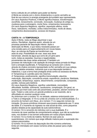 tome a atitude de um ceifador para poder se libertar.
A Morte se conecta com o divino diretamente e o ponto vermelho ao
final de sua coluna é a energia emergente da kundalini aqui representada.
Em seus Aspectos Positivos, A Morte significa limpeza, transformação
escolhida, renascimento, conclusão, renovação, mudança do antigo eu,
mudança para o estrangeiro, morte física, rompimentos necessários.
Em seus Aspectos Negativos, significa: separação afetiva, morte
física, radicalismo, morbidez, cortes indiscriminados, morte de ideais,
rompimentos desnecessários, excesso de limpeza.


CARTA 14 – A TEMPERANÇA
Após A Morte, resta ao Mago alquimizar o que
sobrou. Revitalizar, digamos assim, através de um
processo paciente de depuração interior. Após a
destruição da Morte, o que restou necessita passar por
uma revisão para um reaproveitamento em novas bases.
Aqui, as colunas da Papisa se transformam nas
asas do anjo. Possibilitado de voar, esse anjo deve
transmutar, através da água que corre de um jarro para
outro, todas as seqüelas, traumas e negatívidades
provenientes das duas cartas anteriores. É também um
processo de maturação e de captação de energia nessa jornada do Mago.
Com a emoção equilibrada, A Temperança se conecta com o divino
através do chakra coronário representado na flor vermelha em sua cabeça.
Tem os cabelos amarelos, indicando que a sua depuração também é
intelectiva, o que a torna mais protegida ainda contra os excessos da Morte.
A Temperança é o perdão para nós mesmos.
A Temperança, positivamente, significa transmutação, alquimia,
maturação, depuração, consciência ampla, experiência, paciência, fidelidade,
moderação, temperança, espera, discernimento, compreensão, compaixão,
perdão, notícias pelo telefone.
Em seus Aspectos Negativos, significa: esterilidade, morosidade,
dificuldade, lentidão, sofrimento, saudosismo, complicação. Em geral, as
pessoas que tiram esta carta são pessimistas, pesadas, adoram reclamar de
tudo. Tratam a vida como um grande problema a ser resolvido, daí a
dificuldade em resolver qualquer coisa.
Ao sintonizar com o número 10, na verdade, estamos sintonizando com
o Todo e a Integração. O 10 é a união do universo com a individualidade. É o
encontro do homem com Deus. Já o número 11 é o segundo número da
iniciação. Os povos primitivos iniciavam seus jovens exatamente aos 11 anos
de idade. É o momento do ingresso na vida social da tribo, como pequenos
adultos dotados já da capacidade da auto-sobrevivência.
O número 12 é o encontro do indivíduo com a sua dualidade. É o
momento de rever padrões de comportamento antigos, que não se sustentam
mais, nos dividem e nos tornam enforcados em nosso próprio destino.
O número 13 é a morte da matéria. Número do azar para os
supersticiosos. Um número que exige reflexão madura para a superação dos
nossos preconceitos.
O número 14 é o número da depuração dos três números anteriores.
Entre em intimidade com esses números antes de passar para a lição
seguinte.
                                                                               295
 