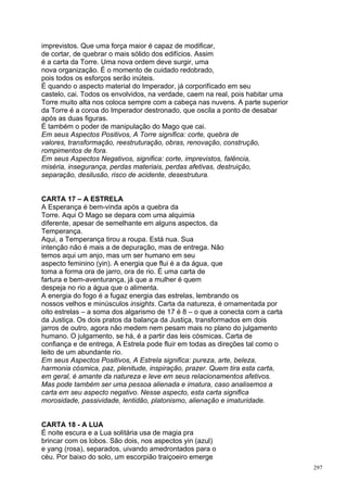 imprevistos. Que uma força maior é capaz de modificar,
de cortar, de quebrar o mais sólido dos edifícios. Assim
é a carta da Torre. Uma nova ordem deve surgir, uma
nova organização. É o momento de cuidado redobrado,
pois todos os esforços serão inúteis.
É quando o aspecto material do Imperador, já corporifícado em seu
castelo, cai. Todos os envolvidos, na verdade, caem na real, pois habitar uma
Torre muito alta nos coloca sempre com a cabeça nas nuvens. A parte superior
da Torre é a coroa do Imperador destronado, que oscila a ponto de desabar
após as duas figuras.
É também o poder de manipulação do Mago que cai.
Em seus Aspectos Positivos, A Torre significa: corte, quebra de
valores, transformação, reestruturação, obras, renovação, construção,
rompimentos de fora.
Em seus Aspectos Negativos, significa: corte, imprevistos, falência,
miséria, insegurança, perdas materiais, perdas afetivas, destruição,
separação, desilusão, risco de acidente, desestrutura.


CARTA 17 – A ESTRELA
A Esperança é bem-vinda após a quebra da
Torre. Aqui O Mago se depara com uma alquimia
diferente, apesar de semelhante em alguns aspectos, da
Temperança.
Aqui, a Temperança tirou a roupa. Está nua. Sua
intenção não é mais a de depuração, mas de entrega. Não
temos aqui um anjo, mas um ser humano em seu
aspecto feminino (yin). A energia que flui é a da água, que
toma a forma ora de jarro, ora de rio. É uma carta de
fartura e bem-aventurança, já que a mulher é quem
despeja no rio a água que o alimenta.
A energia do fogo é a fugaz energia das estrelas, lembrando os
nossos velhos e minúsculos insights. Carta da natureza, é ornamentada por
oito estrelas – a soma dos algarismo de 17 é 8 – o que a conecta com a carta
da Justiça. Os dois pratos da balança da Justiça, transformados em dois
jarros de outro, agora não medem nem pesam mais no plano do julgamento
humano. O julgamento, se há, é a partir das leis cósmicas. Carta de
confiança e de entrega, A Estrela pode fluir em todas as direções tal como o
leito de um abundante rio.
Em seus Aspectos Positivos, A Estrela significa: pureza, arte, beleza,
harmonia cósmica, paz, plenitude, inspiração, prazer. Quem tira esta carta,
em geral, é amante da natureza e leve em seus relacionamentos afetivos.
Mas pode também ser uma pessoa alienada e imatura, caso analisemos a
carta em seu aspecto negativo. Nesse aspecto, esta carta significa
morosidade, passividade, lentidão, platonismo, alienação e imaturidade.


CARTA 18 - A LUA
É noite escura e a Lua solitária usa de magia pra
brincar com os lobos. São dois, nos aspectos yin (azul)
e yang (rosa), separados, uivando amedrontados para o
céu. Por baixo do solo, um escorpião traiçoeiro emerge
                                                                                297
 
