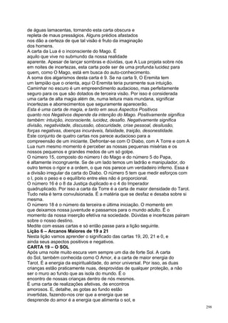 de águas lamacentas, tornando esta carta obscura e
repleta de maus presságios. Alguns prédios afastados
nos dão a certeza de que tal visão é fruto da imaginação
dos homens.
A carta da Lua é o inconsciente do Mago. É
aquilo que vive no submundo da nossa realidade
aparente. Apesar de lançar sombras e dúvidas, que A Lua projeta sobre nós
em noites de incertezas, esta carta pode ser de uma profunda lucidez para
quem, como O Mago, está em busca do auto-conhecimento.
A soma dos algarismos desta carta é 9. Se na carta 9, O Eremita tem
um lampião que o orienta, aqui O Eremita teria puramente sua intuição.
Caminhar no escuro é um empreendimento audacioso, mas perfeitamente
seguro para os que são dotados de terceira visão. Por isso é considerada
uma carta de alta magia além de, numa leitura mais mundana, significar
incertezas e aborrecimentos que seguramente aparecerão.
Esta é uma carta de magia, e tanto em seus Aspectos Positivos
quanto nos Negativos depende da intenção do Mago. Positivamente significa
também: intuição, inconsciente, lucidez, desafio. Negativamente significa
divisão, negatividade, discussão, obscuridade, crise pessoal, desilusão,
forças negativas, doenças incuráveis, falsidade, traição, desonestidade.
Este conjunto de quatro cartas nos parece audacioso para a
compreensão de um iniciante. Defrontar-se com O Diabo, com A Torre e com A
Lua num mesmo momento é perceber as nossas pequenas misérias e os
nossos pequenos e grandes medos de um só golpe.
O número 15, composto do número l do Mago e do número 5 do Papa,
é altamente incongruente. Se de um lado temos um ladrão e manipulador, do
outro temos o rigor e a ordem, o que nos parece um verdadeiro inferno. Essa é
a divisão irregular da carta do Diabo. O número 5 tem que medir esforços com
o l, pois o peso e o equilíbrio entre eles não é proporcional.
O número 16 é o 8 da Justiça duplicado e o 4 do Imperador
quadruplicado. Por isso a carta da Torre é a carta de maior densidade do Tarot.
Tudo nela é terra convulsionada. É a matéria que se desfaz e desaba sobre si
mesma.
O número 18 é o número da terceira e última iniciação. O momento em
que deixamos nossa juventude e passamos para o mundo adulto. É o
momento da nossa inserção efetíva na sociedade. Dúvidas e incertezas pairam
sobre o nosso destino.
Medite com essas cartas e só então passe para a lição seguinte.
Lição 6 – Arcanos Maiores de 19 a 21
Nesta lição vamos aprender o significado das cartas 19, 20, 21 e 0, e
ainda seus aspectos positivos e negativos.
CARTA 19 – O SOL
Após uma noite muito escura vem sempre um dia de forte Sol. A carta
do Sol, também conhecida como O Amor, é a carta de maior energia do
Tarot. É a energia da espiritualidade, do amor universal. Por isso, as duas
crianças estão praticamente nuas, desprovidas de qualquer proteção, a não
ser o muro ao fundo que as isola do mundo. É o
encontro de nossas crianças dentro de nós mesmos.
É uma carta de realizações afetivas, de encontros
amorosos. E, detalhe, as gotas ao fundo estão
invertidas, fazendo-nos crer que a energia que se
desprende do amor é a energia que alimenta o sol, e
                                                                                  298
 