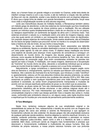 disso, se o homem fosse um grande milagre e co-criador no Cosmos, então teria direito de
interferir consigo mesmo e com o seu mundo, e até de melhorar a criação não tão perfeita
de Deus em vez de, obediente, aceitar o seu destino de acordo com os dogmas religiosos.
É óbvio que a Igreja tinha de retaliar com grande ferocidade e, eventualmente, forçar essa
nova visão à marginalização durante os dois séculos seguintes.
      Junto aos maravilhosos deuses de múltiplas facetas, a Renascença também adotou
um método grego de abordá-los: a arte dos sistemas de memorização que fora inicialmente
desenvolvida como uma espécie de chave pictórica para a meditação. Ela era utilizada
quando um indivíduo queria simplesmente lembrar o texto de um discurso ou de um poema,
ou desejava experimentar um sentimento de ligação da alma com o Universo maior. Tais
sistemas envolviam o estudo ou a meditação sobre uma série de imagens mágicas, cada
uma das quais sendo um símbolo e, por conseguinte, tendo vários níveis de significados.
Um exemplo desses sistemas de memorização, ainda usados atualmente, são as Estações
da Via Sacra da Igreja Católica que procuram recriar na mente e no coração do observador
toda a história da vida de Cristo, de sua morte e ressurreição.
      Na Renascença, os sistemas de memorização foram associados aos talismãs
mágicos ou emblemas, figuras ou amuletos destinados a evocar no observador o sentido de
um certo poder agindo na vida em vários níveis. O objetivo dessa meditação era formar
uma espécie de escada para alcançar níveis superiores de consciência e conseguir um
discernimento do mundo divino. As imagens dos deuses gregos que aparecem em
pinturas, como aquelas de Botticelli e as dos primeiros baralhos de Taro, não são meros
ressurgimentos de veneração pagã. Elas eram consideradas símbolos de grandes leis
agindo por toda a Criação. A meditação, com essas imagens, destinava-se à recuperação
da "memória" do mundo divino da alma, elevando a consciência individual que se achava
presa ao mundo trivial da matéria, e ligando a pessoa com a sua fonte verdadeira.
      Naturalmente, a Igreja considerava o aparecimento dessas imagens pagãs como
obra do Demónio e, energicamente, reprimiu os estudos que lidavam com esses assuntos
heréticos. Até o advento da chamada Era da Iluminação, que introduziu a visão "científica"
e, aparentemente, colocou um fim aos absurdos místicos dos séculos anteriores, as cartas
de Taro foram relegadas à vida sombria dos ocultistas dos séculos XVIII e XIX. Não mais
acessíveis ao público e sem qualquer importância para uma visão filosófica e espiritual
aceitável à sociedade, as cartas foram progressivamente manipuladas e mudadas de
acordo com as crenças espirituais particulares do grupo ou da ordem que as possuísse.
      Portanto, as atuais cartas de Taro são interessantes mesclas influenciadas desde o
pensamento cabalístico até as lendas arturianas, e das práticas mágicas atuais até o
simbolismo rosa-cruz. Por mais interessantes que sejam, esses híbridos perderam sua
universalidade original e o leitor que deseja aprender mais a respeito das cartas é, muitas
vezes, confundido pelo simbolismo obscuro e, em alguns casos, pela rígida doutrina moral
e espiritual que foi incutida por uma escola de pensamento particularmente esotérica.

     O Taro Mitológico

     Neste livro, tentamos restaurar alguma de sua simplicidade original e da
acessibilidade às cartas de Taro, redesenhando o baralho de acordo com as imagens dos
deuses gregos tão caros aos artistas e autores da Renascença e que agregam os
fundamentos culturais da vida ocidental. Os deuses gregos não são propriedade exclusiva
de qualquer particular escola esotérica, doutrina religiosa ou caminho espiritual. Amoral e, no
entanto, contendo profundas verdades morais, eles antecedem e permeiam os nossos
símbolos religiosos judeu-cris-tãos, assim como a arte e a literatura de toda a cultura
ocidental. Além disso, continuam sendo as imagens mais fundamentais e precisas que
descrevem o funcionamento multilateral e multicolorido da psique humana. Eles são
símbolos da própria natureza, a nossa própria natureza humana com sua profunda
                                                                                              3
 