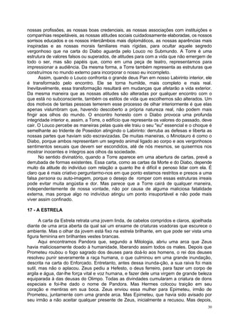 nossas profissões, as nossas boas credenciais, as nossas associações com instituições e
companhias respeitáveis, as nossas atitudes sociais cuidadosamente elaboradas, os nossos
sorrisos educados e os nossos intercâmbios mais diplomáticos, as nossas aparências mais
inspiradas e as nossas morais familiares mais rígidas, para ocultar aquele segredo
vergonhoso que na carta do Diabo aguarda pelo Louco no Submundo. A Torre é uma
estrutura de valores falsos ou superados, de atitudes para com a vida que não emergem de
todo o ser, mas são papéis que, como em uma peça de teatro, representamos para
impressionar a audiência. Da mesma forma, a Torre também representa as estruturas que
construímos no mundo externo para incorporar o nosso eu incompleto.
      Assim, quando o Louco confronta o grande deus Pan em nosso Labirinto interior, ele
é transformado pelo encontro. Ele se torna humilde, mais completo e mais real.
Inevitavelmente, essa transformação resultará em mudanças que afetarão a vida exterior.
Da mesma maneira que as nossas atitudes são alteradas por qualquer encontro com o
que está no subconsciente, também os estilos de vida que escolhemos são alterados. Um
dos motivos de tantas pessoas temerem esse processo de olhar interiormente é que elas
apenas vislumbram que, havendo descoberto a própria natureza real, não podem mais
fingir aos olhos do mundo. O encontro honesto com o Diabo provoca uma profunda
integridade interior e, assim, a Torre, o edifício que representa os valores do passado, deve
cair. O Louco percebe as maneiras pelas quais ele traiu o seu "eu" essencial e o choque é
semelhante ao tridente de Poseidon atingindo o Labirinto: derruba as defesas e liberta as
nossas partes que haviam sido escravizadas. De muitas maneiras, o Minotauro é como o
Diabo, porque ambos representam um segredo animal ligado ao corpo e aos vergonhosos
sentimentos sexuais que devem ser escondidos, até de nós mesmos, se quisermos nos
mostrar inocentes e íntegros aos olhos da sociedade.
      No sentido divinatório, quando a Torre aparece em uma abertura de cartas, prevê a
derrubada de formas existentes. Essa carta, como as cartas da Morte e do Diabo, depende
muito da atitude do indivíduo com relação a quanto lhe é difícil e penoso lidar com ela. É
claro que é mais criativo perguntarmo-nos em que ponto estamos restritos e presos a uma
falsa persona ou auto-imagem, porque o desejo de romper com essas estruturas irreais
pode evitar muita angústia e dor. Mas parece que a Torre cairá de qualquer maneira,
independentemente de nossa vontade, não por causa de alguma maliciosa fatalidade
externa, mas porque algo no indivíduo atingiu um ponto insuportável e não pode mais
viver assim confinado.

17 - A ESTRELA

       A carta da Estrela retrata uma jovem linda, de cabelos compridos e claros, ajoelhada
diante de uma arca aberta da qual sai um enxame de criaturas voadoras que escurece o
ambiente. Mas o olhar da jovem está fixo na estrela brilhante, em que pode ser vista uma
figura feminina em brilhantes vestes brancas.
       Aqui encontramos Pandora que, segundo a Mitologia, abriu uma arca que Zeus
havia maliciosamente doado à humanidade, liberando assim todos os males. Depois que
Prometeu roubou o fogo sagrado dos deuses para doá-lo aos homens, o rei dos deuses
resolveu punir severamente a raça humana, o que culminou em uma grande inundação,
descrita na carta do Enforcado. Entretanto, antes dessa inunda-ção, a sua raiva foi mais
sutil, mas não o aplacou. Zeus pediu a Hefesto, o deus ferreiro, para fazer um corpo de
argila e água, dar-lhe força vital e voz humana, e fazer dele uma virgem de grande beleza
equiparada à das deusas do Olimpo. Todas as divindades cumularam a criatura de dons
especiais e foi-lhe dado o nome de Pandora. Mas Hermes colocou traição em seu
coração e mentiras em sua boca. Zeus enviou essa mulher para Epimeteu, irmão de
Prometeu, juntamente com uma grande arca. Mas Epimeteu, que havia sido avisado por
seu irmão a não aceitar qualquer presente de Zeus, inicialmente a recusou. Mas depois,
                                                                                           30
 