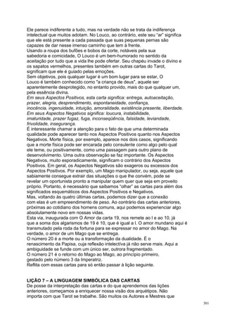 Ele parece indiferente a tudo, mas na verdade não se trata da indiferença
intelectual que muitos adotam. No Louco, ao contrário, este seu “ar” significa
que ele está presente a cada passada que suas pequenas pernas são
capazes de dar nesse imenso caminho que tem à frente.
Usando a roupa dos bufões e bobos da corte, notáveis pela sua
sabedoria e comicidade, O Louco é um bem-humorado no sentido da
aceitação por tudo que a vida lhe pode ofertar. Seu chapéu invade o divino e
os sapatos vermelhos, presentes também em outras cartas do Tarot,
significam que ele é guiado pelas emoções.
Sem objetivos, pois qualquer lugar é um bom lugar para se estar, O
Louco é também conhecido como "a criança de deus", aquele ser
aparentemente desprotegido, no entanto provido, mais do que qualquer um,
pela essência divina.
Em seus Aspectos Positivos, esta carta significa: entrega, autoaceitação,
prazer, alegria, desprendimento, espontaneidade, confiança,
inocência, ingenuidade, intuição, amoralidade, existência presente, liberdade.
Em seus Aspectos Negativos significa: loucura, instabilidade,
imaturidade, prazer fugaz, fuga, inconseqüência, falsidade, leviandade,
frivolidade, insegurança.
É interessante chamar a atenção para o fato de que uma determinada
qualidade pode aparecer tanto nos Aspectos Positivos quanto nos Aspectos
Negativos. Morte física, por exemplo, aparece nos dois casos, significando
que a morte física pode ser encarada pelo consulente como algo pelo qual
ele teme, ou positivamente, como uma passagem para outro plano de
desenvolvimento. Uma outra observação se faz importante. Os Aspectos
Negativos, muito esporadicamente, significam o contrário dos Aspectos
Positivos. Em geral, os Aspectos Negativos são exageros ou excessos dos
Aspectos Positivos. Por exemplo, um Mago manipulador, ou seja, aquele que
sabiamente consegue extrair das situações o que lhe convém, pode se
revelar um oportunista pronto a manipular quem quer que seja em proveito
próprio. Portanto, é necessário que saibamos “olhar” as cartas para além dos
significados esquemáticos dos Aspectos Positivos e Negativos.
Mas, voltando às quatro últimas cartas, podemos dizer que a conexão
com elas é um empreendimento de peso. Ao contrário das cartas anteriores,
próximas ao cotidiano dos homens comuns, aqui podemos experienciar algo
absolutamente novo em nossas vidas.
Esta via, inaugurada com O Amor da carta 19, nos remete ao l e ao 10, já
que a soma dos algarismos de 19 é 10, que é igual a l. O amor mundano aqui é
transmutado pela roda da fortuna para se expressar no amor do Mago. Na
verdade, o amor de um Mago que se entrega.
O número 20 é a morte ou a transformação da dualidade. É o
renascimento da Papisa, cuja reflexão intelectíva já não serve mais. Aqui a
ambiguidade se funde com um único ser, outrora fragmentado.
O número 21 é o retorno do Mago ao Mago, ao princípio primeiro,
gestado pelo número 3 da Imperatriz.
Reflita com essas cartas para só então passar à lição seguinte.


LIÇÃO 7 – A LINGUAGEM SIMBÓLICA DAS CARTAS
De posse da interpretação das cartas e do que aprendemos das lições
anteriores, começamos a enriquecer nossa visão dos arquétipos. Não
importa com que Tarot se trabalhe. São muitos os Autores e Mestres que
                                                                                 301
 