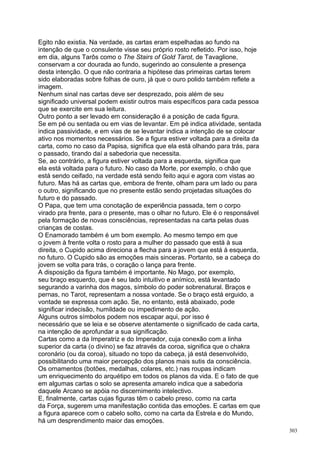Egito não existia. Na verdade, as cartas eram espelhadas ao fundo na
intenção de que o consulente visse seu próprio rosto refletido. Por isso, hoje
em dia, alguns Tarôs como o The Stairs of Gold Tarot, de Tavaglione,
conservam a cor dourada ao fundo, sugerindo ao consulente a presença
desta intenção. O que não contraria a hipótese das primeiras cartas terem
sido elaboradas sobre folhas de ouro, já que o ouro polido também reflete a
imagem.
Nenhum sinal nas cartas deve ser desprezado, pois além de seu
significado universal podem existir outros mais específicos para cada pessoa
que se exercite em sua leitura.
Outro ponto a ser levado em consideração é a posição de cada figura.
Se em pé ou sentada ou em vias de levantar. Em pé indica atividade, sentada
indica passividade, e em vias de se levantar indica a intenção de se colocar
ativo nos momentos necessários. Se a figura estiver voltada para a direita da
carta, como no caso da Papisa, significa que ela está olhando para trás, para
o passado, tirando daí a sabedoria que necessita.
Se, ao contrário, a figura estiver voltada para a esquerda, significa que
ela está voltada para o futuro. No caso da Morte, por exemplo, o chão que
está sendo ceifado, na verdade está sendo feito aqui e agora com vistas ao
futuro. Mas há as cartas que, embora de frente, olham para um lado ou para
o outro, significando que no presente estão sendo projetadas situações do
futuro e do passado.
O Papa, que tem uma conotação de experiência passada, tem o corpo
virado pra frente, para o presente, mas o olhar no futuro. Ele é o responsável
pela formação de novas consciências, representadas na carta pelas duas
crianças de costas.
O Enamorado também é um bom exemplo. Ao mesmo tempo em que
o jovem à frente volta o rosto para a mulher do passado que está à sua
direita, o Cupido acima direciona a flecha para a jovem que está à esquerda,
no futuro. O Cupido são as emoções mais sinceras. Portanto, se a cabeça do
jovem se volta para trás, o coração o lança para frente.
A disposição da figura também é importante. No Mago, por exemplo,
seu braço esquerdo, que é seu lado intuitivo e anímico, está levantado
segurando a varinha dos magos, símbolo do poder sobrenatural. Braços e
pernas, no Tarot, representam a nossa vontade. Se o braço está erguido, a
vontade se expressa com ação. Se, no entanto, está abaixado, pode
significar indecisão, humildade ou impedimento de ação.
Alguns outros símbolos podem nos escapar aqui, por isso é
necessário que se leia e se observe atentamente o significado de cada carta,
na intenção de aprofundar a sua significação.
Cartas como a da Imperatriz e do Imperador, cuja conexão com a linha
superior da carta (o divino) se faz através da coroa, significa que o chakra
coronário (ou da coroa), situado no topo da cabeça, já está desenvolvido,
possibilitando uma maior percepção dos planos mais sutis da consciência.
Os ornamentos (botões, medalhas, colares, etc.) nas roupas indicam
um enriquecimento do arquétipo em todos os planos da vida. E o fato de que
em algumas cartas o solo se apresenta amarelo indica que a sabedoria
daquele Arcano se apóia no discernimento intelectivo.
E, finalmente, cartas cujas figuras têm o cabelo preso, como na carta
da Força, sugerem uma manifestação contida das emoções. E cartas em que
a figura aparece com o cabelo solto, como na carta da Estrela e do Mundo,
há um desprendimento maior das emoções.
                                                                                 303
 