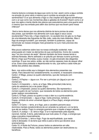mesma textura e energia da água que corre no mar, assim como a água contida
na emoção do amor será a mesma que é contida na emoção de outros
sentimentos? O ar que alimenta o fogo e o faz crepitar terá alguma semelhança
com o ar que corre nas montanhas altas e geladas do Everest? Assim como o ar
que nos agita a mente diante dos planos que executamos para uma guerra será
o mesmo que nos embala para além dos sonhos que nos levam para nossa
infância?

 Será a terra densa que nos alimenta distinta da terra porosa da areia
das praias, que também nos alimenta com suas algas e seus cocos
exuberantes? Para nós, o fogo crepita sim, no azulado bico do gás ou no fogo
de uma labareda das fogueiras de São João, cada dia mais distantes. Mas o
fogo da energia kundalini, por exemplo, também é poderoso, capaz de
transmutar as nossas energias mais grosseiras no ouro mais precioso dos
alquimistas.

Mas pouco sabemos sobre isso na nossa civilização ocidental, mais
preocupada em matar os elementos do que conhecê-los. Como diz o poeta,
aqui "os rios morrem de sede". Morrem também de fome nossas terras e
extintas florestas. Morre asfixiado o ar poluído por densas nuvens químicas.
Morre o fogo que Prometeu ousou roubar, no gás encanado das elegantes
cozinhas. O que nos sobra, então, se não somos capazes mais de sequer olhar
a lua. Essa coisa prateada e dependurada no céu, que esfria a cada noite por
detrás dos prédios das cidades.

Bem, nos sobra então aqui a listagem dos elementos presentes nas
cartas. Para descobri-los verdadeiramente, no entanto, é necessário vivenciálos.
Carta l, O Mago, possui os quatro elementos, que ele manipula com
destreza.
Carta 2, A Papisa — água e ar. Por ser o princípio yin (água) e por ser
mental (ar).
Carta 3, A Imperatriz — terra, ar e fogo. Mãe primordial (mãe terra),
carta de sabedoria (ar) e de poder (fogo).
Carta 4, o Imperador, possui os quatro elementos. Ele representa o
número quatro do ser humano, que necessita de todos os elementos para
poder realizar concretamente.
Carta 5, O Papa, possui os quatro e mais o éter ou a quinta-essência.
Carta 6, O Enamorado — água e fogo. Carta amorosa, remete a
Copas, símbolo do amor universal (água) e a Paus (fogo), energia amorosa
espiritual.
Carta 7, O Carro — terra, ar e fogo, pois o cavaleiro percorre seus
domínios mentais (predominância da cor amarela na carta-ar), e é na terra
que ele se realiza. Fogo é a energia guerreira que o impele a seguir adiante.
Carta 8, A Justiça — ar, terra e fogo. O ar é representado pela espada,
racional, mental. A terra, pela balança que tudo pesa. E o fogo, a energia que
julga e penaliza imparcialmente.
Carta 9,0 Eremita — terra e fogo. Fogo da espiritualidade, que nesta
carta é abrasador. É da terra que retira e para a terra que devolve seus
ensinamentos.
Carta 10, A Roda da Fortuna, possui todos os elementos em alta
rotatividade. Para a Roda, todos os elementos podem ser destruidores ou
benéficos.
                                                                                   305
 