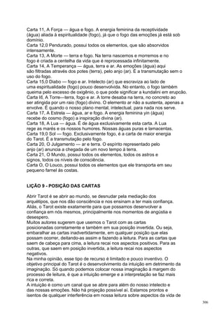 Carta 11, A Força — água e fogo. A energia feminina da receptividade
(água) aliada à espiritualidade (fogo), já que o fogo das emoções já está sob
domínio.
Carta 12,0 Pendurado, possui todos os elementos, que são absorvidos
intensamente.
Carta 13, A Morte — terra e fogo. Na terra nascemos e morremos e no
fogo é criada a centelha da vida que é reprocessada infinitamente.
Carta 14, A Temperança — água, terra e ar. As emoções (água) aqui
são filtradas através dos potes (terra), pelo anjo (ar). É a transmutação sem o
uso do fogo.
Carta 15,0 Diabo — fogo e ar. Intelecto (ar) que escraviza ao lado de
uma espiritualidade (fogo) pouco desenvolvida. No entanto, o fogo também
queima pelo excesso de oxigênio, o que pode significar a kundalini em erupcão.
Carta l6, A Torre—terra, fogo e ar. A torre desaba na terra, no concreto ao
ser atingida por um raio (fogo) divino. O elemento ar não a sustenta, apenas a
envolve. É quando o nosso plano mental, intelectual, para nada nos serve.
Carta 17, A Estrela — água, ar e fogo. A energia feminina yin (água)
recebe do cosmo (fogo) a inspiração divina (ar).
Carta 18, A Lua — água. É de água exclusivamente esta carta. A Lua
rege as marés e os nossos humores. Nossas águas puras e lamacentas.
Carta 19,0 Sol — fogo. Exclusivamente fogo, é a carta de maior energia
do Tarot. É a transmutação pelo fogo.
Carta 20, O Julgamento — ar e terra. O espírito representado pelo
anjo (ar) anuncia a chegada de um novo tempo à terra.
Carta 21, O Mundo, possui todos os elementos, todos os astros e
signos, todos os níveis de consciência.
Carta O, O Louco, possui todos os elementos que ele transporta em seu
pequeno farnel às costas.


LIÇÃO 9 - POSIÇÃO DAS CARTAS

Abrir Tarot é se abrir ao mundo, se desnudar pela mediação dos
arquétipos, que nos dão consciência e nos ensinam a ter mais confiança.
Aliás, o Tarot existe exatamente para que possamos desenvolver a
confiança em nós mesmos, principalmente nos momentos de angústia e
desespero.
Muitos autores sugerem que usemos o Tarot com as cartas
posicionadas corretamente e também em sua posição invertida. Ou seja,
embaralhar as cartas inadvertidamente, em qualquer posição que elas
possam ocorrer, deitando-as assim e fazendo a leitura. Para as cartas que
saem de cabeça para cima, a leitura recai nos aspectos positivos. Para as
outras, que saem em posição invertida, a leitura recai nos aspectos
negativos.
Na minha opinião, esse tipo de recurso é limitado e pouco inventivo. O
objetivo principal do Tarot é o desenvolvimento da intuição em detrimento da
imaginação. Só quando podemos colocar nossa imaginação à margem do
processo de leitura, é que a intuição emerge e a interpretação se faz mais
rica e correta.
A intuição é como um canal que se abre para além do nosso intelecto e
das nossas emoções. Não há projeção possível aí. Estamos prontos e
isentos de qualquer interferência em nossa leitura sobre aspectos da vida de
                                                                                  306
 
