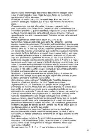 De posse já da interpretação das cartas e dos primeiros esboços sobre
o que precisamos saber neste nosso Curso de Tarot, é o momento de
começarmos a utilizar as cartas.
Primeiro é necessário um pouco de numerologia. Para isso, vamos
aprender a Redução Teosófica, que é o que nos interessa na leitura dos
jogos.
O nosso primeiro jogo terá três cartas. Uma para o presente, outra
para o passado e outra para o futuro. Queremos saber como estamos nos
sentindo no presente. O que nos aconteceu no passado. E o que acontecerá
no futuro. Tiramos a primeira carta, ela será o nosso presente. Tiramos a
segunda carta, que será o nosso passado. Tiramos a terceira carta que será
o nosso futuro.
Vamos supor que as cartas tiradas sejam a 12, a 10 e a 5.
Numa leitura rápida, percebemos que a carta 12 – presente – significa
que nos mantemos aprisionados (Pendurado ou Enforcado) em alguma coisa
do nosso passado, o que nos causa a sensação de desconforto. No passado,
temos a carta 10 – A Roda da Fortuna, sugerindo que houve uma mudança
em nossa vida, mas não uma mudança que nos tenha prejudicado realmente.
A mudança da Roda da Fortuna, em geral, é sempre para melhor. Mas, para
nós, resultou nesta sensação de aprisionamento e desconforto. O passado
aqui está influenciando o presente. No futuro, ou seja, o que acontecerá a
partir deste passado e deste presente, está com a carta 5. A carta 5, O Papa,
nos sugere que teremos que buscar orientação do nosso mestre interior para
saber porque nos sentimos desconfortáveis em relação a uma mudança para
melhor. Se é a nossa culpa que não nos permite viver plenamente as coisas
boas que a vida pode nos oferecer, por exemplo. Se quisermos aprofundar a
temática, teremos que abrir um jogo mais completo.
No entanto, o que nos interessa aqui é a síntese do jogo. A síntese é o
resultado final, ou seja, aquilo que a situação no passado, presente e futuro
pode nos provocar a nível mais inconsciente.
Como tiramos, então, a síntese? Pela Redução Teosófica das cartas.
Somamos primeiro os algarismo de 10=1. Depois somamos os
algarismos de 12=3. E, finalmente, o 5, que por ter um só algarismo,
permanece ele mesmo. O resultado é 9, carta do Eremita. Na síntese deste
jogo, então, a situação nos remete a uma sensação de solidão, de que
estamos sozinhos demais. E que até mesmo o fato de termos que recorrer no
futuro ao nosso mestre interior apenas nos faz sentir mais solitários ainda.
Como se necessitássemos dos amigos na solução deste conflito. De
qualquer maneira, a partir deste jogo temos consciência de que, na verdade,
não queremos solucionar nada, mas apenas dividir nossa tristeza com as
pessoas que alimentam as nossas neuroses. Que, na verdade, gostaríamos
de ficar na situação do “coitado de mim”, afinal a vida me dá coisas que não
são tão ruins assim, e eu tenho que aceitar.
Este tipo de leitura nos sugere um Tarot de crescimento, de reflexão,
de compreensão dos nossos processos inconscientes, de trazer à tona a
nossa lama, os nossos fantasmas e transformá-los em água cristalina e bicho
de pelúcia.
Mas há outros tipos de leitura. Os adivinhatórios apenas e aqueles que
somam as duas possibilidades. Enfim, os recursos com o Tarot são muitos.
Então, vamos ver se você aprendeu a Redução Teosófica. Neste jogo,
qual seria a redução?
Se você respondeu 2 + 7 + 3 = 12, está absolutamente correto. O
                                                                                309
 