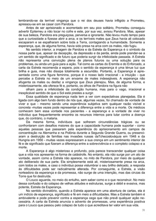 lembrando-se da terrível vingança que o rei dos deuses havia infligido a Prometeu,
apressou-se em se casar com Pandora.
      Antes de ser aprisionado e acorrentado em seu pico solitário, Prometeu conseguiu
advertir Epitemeu a não tocar no cofre e este, por sua vez, avisou Pandora. Mas, apesar
de sua beleza, Pandora era preguiçosa, perversa e ignorante. Não levou muito tempo para
que a curiosidade a fizesse abrir a arca, e os terríveis males que Zeus havia ali colocado
escaparam e se espalharam sobre toda a Terra, contagiando a humanidade. Somente a
esperança, que, de alguma forma, havia sido presa na arca com os males, não fugiu.
      No sentido interior, a imagem de Pandora e da Estrela da Esperança é o símbolo da
nossa parte que, apesar da decepção, da depressão e da perda, ainda pode prender-se a
um sentido de significado e de futuro que poderia surgir da infelicidade passada. A Estrela
não representa uma convicção plena de planos futuros ou uma solução para os
problemas, ou ainda um guia para a ação. Tal como as cartas do Eremita e do Enforcado, a
carta da Estrela recomenda a espera, pois o sentido da esperança é uma ténue luz que
brilha e guia, mas não dissipa totalmente a escuridão. Portanto, a Esperança é apre-
sentada como uma figura feminina, porque é o nosso lado irracional - a intuição - que
percebe a Estrela no meio de um enxame de males indesejáveis. A esperança não
afugenta os males ou desfaz a vingança que Zeus planejou. Mas, de alguma forma, e
misteriosamente, ela oferece fé e, portanto, os olhos de Pandora na figura não
      olham para a infelicidade da condição humana, mas para o vago, irracional e
inexplicável sentido de que o Sol está prestes a surgir.
      Essa qualidade de esperança nada tem a ver com expectativas planejadas. Ela é
ligada com algo bem fundo dentro de nós que, algumas vezes, foi chamado de vontade de
viver e que - mesmo sendo uma experiência subjetiva sem qualquer razão visível e
concreta -muitas vezes pode representar a diferença entre a vida e a morte. Os médicos
conhecem bem essa vontade nos pacientes - a esperança e a vontade de viver no
indivíduo que frequentemente encontra os recursos internos para lutar contra a doença
que, do contrário, o mataria.
      Da mesma forma, indivíduos que sofreram circunstâncias trágicas ou se
confrontaram com desafios maiores do que a capacidade humana pode suportar - como
aquelas pessoas que passaram pela experiência do aprisionamento em campos de
concentração na Alemanha e na Polónia durante a Segunda Grande Guerra, ou presenci-
aram a destruição de famílias nas invasões russas daTchecoslováquia em 1948 e da
Hungria em 1956 - muitas vezes expressaram a sua crença em um sentimento interior de
fé e de significado que fizeram a diferença entre a sobrevivência e o completo colapso e a
morte.
      A Esperança é algo misterioso e profundo, pois parece transcender qualquer coisa
que a vida nos apresente na forma de catástrofe. No entanto, ela não surge por um ato de
vontade, assim como a Estrela não aparece, no mito de Pandora, por meio de qualquer
ato deliberado de sua parte. Ela simplesmente está ali, misteriosamente presa na arca,
com todos os males, e caso o indivíduo possa vislumbrar o seu brilho delicado, a resposta
às dificuldades pode ser radicalmente alterada. Por conseguinte, a Estrela, a visão
norteadora da esperança e da promessa, não surge de uma intenção, mas das cinzas da
Torre que foi destruída.
      O Louco aguarda, no meio do entulho, sem saber como e o que reconstruir. No meio
dessa confusão e do colapso de velhas atitudes e estruturas, surge a débil e evasiva, mas
potente, Estrela da Esperança.
      No sentido divinatório, quando a Estrela aparece em uma abertura de cartas, ela é
um indício de esperança, significado e fé em meio a dificuldades. Mas a Estrela também é
ambivalente e pode prevenir contra a esperança cega que não prevê qualquer ação ne-
cessária. A carta da Estrela anuncia o advento de promessas, uma experiência positiva
para o Louco que passou pelo colapso de tudo o que acreditava ter valor em sua vida.
                                                                                         31
 