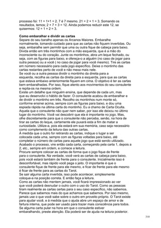 processo foi: 11 = 1+1 = 2. 7 é 7 mesmo. 21 = 2 + 1 = 3. Somando os
resultados, temos; 2 + 7 + 3 = 12. Ainda podemos reduzir este 12, se
quisermos: 12 = 1 + 2 = 3.

Como embaralhar e dividir as cartas
Separe do seu baralho apenas os Arcanos Maiores. Embaralhe
normalmente, tomando cuidado para que as cartas não fiquem invertidas. Ou
seja, embaralhe sem permitir que uma ou outra fique de cabeça para baixo.
Divida então em três montinhos com a mão esquerda, que é a mão do
inconsciente ou do coração. Junte os montinhos, abra um leque fechado, ou
seja, com as figuras para baixo, e ofereça-o a alguém (no caso de jogar para
outra pessoa) ou a você ( no caso de jogar para você mesmo). Tire as cartas
em número necessário para cada jogo específico. Deixe o montinho das
cartas restantes perto de você e não mexa mais nele.
Se você ou a outra pessoa dividir o montinho da direita para a
esquerda, recolha as cartas da direita para a esquerda, para que as cartas
que estava embaixo anteriormente fiquem em cima. O objetivo é ter as cartas
bem embaralhadas. Por isso, fique atento aos movimentos do seu consulente
e repita-os na mesma ordem.
Existe um detalhe que ninguém ensina, que depende de cada um, mas
que eu desenvolvi o hábito de fazer. O consulente acabou de embaralhar e
de dividir o montinho em três. Recolho os montinhos num monte só,
conforme ensinei acima, sempre com as figuras para baixo, e dou uma
espiada rápida na última carta do montinho. Eu a chamo de Carta Oculta.
Aquela que o consulente não quer nem saber, por isso ele deixou no último
lugar do montinho. Você vai descobrir que ela é importante no jogo. Mas,
olhe discretamente para que o consulente não perceba, senão, na hora de
tirar as cartas do leque, certamente ele puxará esta a fim de matar a
curiosidade. Utilize-a, pois ela estará em sua memória, caso seja necessário
como complemento da leitura das outras cartas.
À medida que o outro for retirando as cartas, indique o lugar a ser
colocada cada uma, sempre com as figuras voltadas para baixo, até
completar o número de cartas para aquele jogo que está sendo utilizado.
Acabado o processo, vire então cada carta, começando pela carta 1, depois a
2, etc., sempre em ordem, e comece a leitura.
Procure sempre colocar as cartas de forma que o jogo fique de frente
para o consulente. Na verdade, você verá as cartas de cabeça para baixo,
pois você estará também de frente para o consulente. Inicialmente isso é
desconfortável, mas rápido você pega o jeito. O importante é que o
consulente fique de frente para ele mesmo, e ficar de frente para ele mesmo
é ficar de frente para as cartas do Tarot.
Se sair alguma carta invertida, isso pode acontecer, simplesmente
coloque-a na posição correta. E então faça a leitura.
Como as cartas não mentem jamais, você ficará impressionado ao ver
que você poderá desnudar o outro com o uso do Tarot. Como as pessoas
tiram realmente as cartas certas para o seu caso específico, não sabemos.
Parece que sabemos mais do que achamos que sabemos. Por isso mesmo,
jamais use o que você sabe sobre o outro em proveito próprio. O Tarot existe
para ajudar você, e à medida que o ajuda abre um espaço de amor e de
fartura interna, que pode ser usado para trazer mais consciência para todos.
Se alguma carta pular na hora em que o consulente estiver
embaralhando, preste atenção. Ela poderá ser de ajuda na leitura posterior.
                                                                               310
 