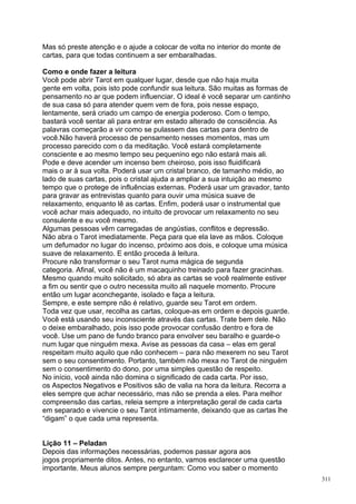 Mas só preste atenção e o ajude a colocar de volta no interior do monte de
cartas, para que todas continuem a ser embaralhadas.

Como e onde fazer a leitura
Você pode abrir Tarot em qualquer lugar, desde que não haja muita
gente em volta, pois isto pode confundir sua leitura. São muitas as formas de
pensamento no ar que podem influenciar. O ideal é você separar um cantinho
de sua casa só para atender quem vem de fora, pois nesse espaço,
lentamente, será criado um campo de energia poderoso. Com o tempo,
bastará você sentar ali para entrar em estado alterado de consciência. As
palavras começarão a vir como se pulassem das cartas para dentro de
você.Não haverá processo de pensamento nesses momentos, mas um
processo parecido com o da meditação. Você estará completamente
consciente e ao mesmo tempo seu pequenino ego não estará mais ali.
Pode e deve acender um incenso bem cheiroso, pois isso fluidificará
mais o ar à sua volta. Poderá usar um cristal branco, de tamanho médio, ao
lado de suas cartas, pois o cristal ajuda a ampliar a sua intuição ao mesmo
tempo que o protege de influências externas. Poderá usar um gravador, tanto
para gravar as entrevistas quanto para ouvir uma música suave de
relaxamento, enquanto lê as cartas. Enfim, poderá usar o instrumental que
você achar mais adequado, no intuito de provocar um relaxamento no seu
consulente e eu você mesmo.
Algumas pessoas vêm carregadas de angústias, conflitos e depressão.
Não abra o Tarot imediatamente. Peça para que ela lave as mãos. Coloque
um defumador no lugar do incenso, próximo aos dois, e coloque uma música
suave de relaxamento. E então proceda à leitura.
Procure não transformar o seu Tarot numa mágica de segunda
categoria. Afinal, você não é um macaquinho treinado para fazer gracinhas.
Mesmo quando muito solicitado, só abra as cartas se você realmente estiver
a fim ou sentir que o outro necessita muito ali naquele momento. Procure
então um lugar aconchegante, isolado e faça a leitura.
Sempre, e este sempre não é relativo, guarde seu Tarot em ordem.
Toda vez que usar, recolha as cartas, coloque-as em ordem e depois guarde.
Você está usando seu inconsciente através das cartas. Trate bem dele. Não
o deixe embaralhado, pois isso pode provocar confusão dentro e fora de
você. Use um pano de fundo branco para envolver seu baralho e guarde-o
num lugar que ninguém mexa. Avise as pessoas da casa – elas em geral
respeitam muito aquilo que não conhecem – para não mexerem no seu Tarot
sem o seu consentimento. Portanto, também não mexa no Tarot de ninguém
sem o consentimento do dono, por uma simples questão de respeito.
No início, você ainda não domina o significado de cada carta. Por isso,
os Aspectos Negativos e Positivos são de valia na hora da leitura. Recorra a
eles sempre que achar necessário, mas não se prenda a eles. Para melhor
compreensão das cartas, releia sempre a interpretação geral de cada carta
em separado e vivencie o seu Tarot intimamente, deixando que as cartas lhe
“digam” o que cada uma representa.


Lição 11 – Peladan
Depois das informações necessárias, podemos passar agora aos
jogos propriamente ditos. Antes, no entanto, vamos esclarecer uma questão
importante. Meus alunos sempre perguntam: Como vou saber o momento
                                                                                311
 