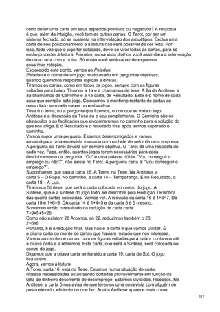 certo de ler uma carta em seus aspectos positivos ou negativos? A resposta
é que, além da intuição, você tem as outras cartas. O Tarot, por ser um
sistema fechado, só se sustenta na inter-relação dos arquétipos. Exclua uma
carta de seu posicionamento e a leitura não será possível de ser feita. Por
isso, toda vez que o jogo for colocado, deve-se virar todas as cartas, para só
então proceder à leitura. Primeiro, numa vista d’olhos você assimilará a interrelação
de uma carta com a outra. Só então você será capaz de expressar
essa inter-relação.
Esclarecido este ponto, vamos ao Peladan.
Peladan é o nome de um jogo muito usado em perguntas objetivas,
quando queremos respostas rápidas e diretas.
Tiramos as cartas, como em todos os jogos, sempre com as figuras
voltadas para baixo. Tiramos a 1a e a chamamos de tese. A 2a de Antítese, a
3a chamamos de Caminho e a 4a carta, de Resultado. Este é o nome de cada
casa que compõe este jogo. Colocamos o montinho restante de cartas ao
nosso lado sem nele mexer ou embaralhar.
Tese é o tema, ou a pergunta que fizemos, ou do que se trata o jogo.
Antítese é a discussão da Tese ou o seu complemento. O Caminho são os
obstáculos e as facilidades que encontraremos no caminho para a solução do
que nos aflige. E o Resultado é o resultado final após termos superado o
caminho.
Vamos supor uma pergunta. Estamos desempregados e vamos
amanhã para uma entrevista marcada com o chefe de setor de uma empresa.
A pergunta ao Tarot deverá ser sempre objetiva. O Tarot dá uma resposta de
cada vez. Faça, então, quantos jogos forem necessários para cada
desdobramento da pergunta. “Ou” é uma palavra dúbia. “Vou conseguir o
emprego ou não?”, não existe no Tarot. A pergunta certa é: “Vou conseguir o
emprego?”.
Suponhamos que saia a carta 16, A Torre, na Tese. Na Antítese, a
carta 5 – O Papa. No caminho, a carta 14 – Temperança. E no Resultado, a
carta 18 – A Lua.
Tiramos a Síntese, que será a carta colocada no centro do jogo. A
Síntese, que é a síntese do jogo todo, se descobre pela Redução Teosófica
das quatro cartas colocadas. Vamos ver. A redução da carta 16 é 1+6=7. Da
carta 18 é 1+8=9. DA carta 14 é 1+4=5 e da carta 5 é 5 mesmo.
Somamos então o resultado da redução de cada carta:
7+9+5+5=26
Como não existem 26 Arcanos, só 22, reduzimos também o 26:
2+6=8
Portanto, 8 é a redução final. Mas não é a carta 8 que vamos utilizar. É
a oitava carta do monte de cartas que haviam restado que nos interessa.
Vamos ao monte de cartas, com as figuras voltadas para baixo, contamos até
a oitava carta e a retiramos. Esta carta, que será a Síntese, será colocada no
centro do jogo.
Digamos que a oitava carta tenha sido a carta 19, carta do Sol. O jogo
fica assim.
Agora, vamos à leitura.
A Torre, carta 16, está na Tese. Estamos numa situação de corte.
Nossas necessidades estão sendo cortadas provavelmente em função da
falta de dinheiro decorrente do desemprego. Estamos divididos, receosos. Na
Antítese, a carta 5 nos avisa de que teremos uma entrevista com alguém de
posto elevado, eficiente no que faz. Aqui a Antítese aparece mais como
                                                                                        312
 