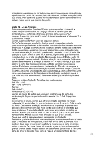 importância: a presença do consulente que sempre nos orienta para além do
significado das cartas. No entanto, isso não deve ser um fator manipulador da
sua leitura. Pelo contrário, quanto menos identificado com o consulente você
estiver, maior será a sua chance de acerto.


Lição 12 – Jogo Amoroso
Estamos apaixonados. Que bom! Então, queremos saber como está a
nossa relação com o outro. Há um jogo simples e perfeito para isso.
Embaralhamos, cortamos e tiramos a primeira carta, que sou “eu”
mesmo. A segunda carta será “o outro”. A terceira carta será a “situação” E a
quarta carta, “insight”.
Vamos supor que tenham saído as seguintes cartas:
No “eu” estamos com a carta 8 – Justiça, que é uma carta excelente
para assuntos profissionais e de trabalho, mas que não funciona em assuntos
amorosos. A Justiça é extremamente racional e amor e razão não combinam.
Então, na verdade, apesar de me sentir apaixonado, estou entrando muito
racional nessa relação, medindo, ponderando, pesando, com o pé atrás. Na
posição “o outro’, temos a carta 17, A Estrela, significando que o outro está
receptivo, leve, nu e feliz na relação. Na situação, temos O Diabo, carta 15,
que é a paixão mesmo, o tesão. Então a situação parece correta. Está como
deveria estar mesmo. E o insight é a carta 10 – A Roda, ou seja, o que pode
ocorrer a partir das 3 cartas anteriores. A Roda significa mudança para
melhor. Pode haver um crescimento desta relação. Ela não vai estagnar e
parar aí ou morrer. Uma transformação ocorrerá e envolve tempo. Como no
insight não tivemos uma resposta que nos satisfaça, podemos tirar mais uma
carta, que chamaremos de Desdobramento do Insight ou do jogo, que é o
que mais está nos incomodando. Queremos saber que transformação será
essa.
Fazemos então a Redução Teosófica das quatro cartas.
8=8 17=1+1=8
15=1+5=6 10=1+0=1
Temos:
8+6+8+1=23
Reduzimos o 23:2+3=5
Vamos ao monte de cartas que sobraram e retiramos a 5a carta. Ela
será o insight. Digamos que tenha saído a carta 19 – O Sol. O jogo fica
assim:
Continuando a leitura, vemos que a transformação apontada no insight
pela carta 10, será melhor do que poderíamos supor. A carta do Sol é a carta
do Amor. Certamente a relação amadurecerá e o que hoje é apenas uma
paixão se transformará em algo mais sólido que nos trará a felicidade que
tanto ansiamos. É uma bela relação e deve ser aproveitada em todos os
sentido. Apenas precisamos rever no “eu” a carta 8, que pode impedir esse
florescimento. Menos razão e mais emoção é o que o “eu” precisa.
Agora que você já está virando um especialista em Redução
Teosófica, gostaria de chamar sua atenção para a redução que fizemos neste
jogo. O resultado da redução foi 5, o que nos leva à carta 5, O Papa. Isso
também deve estar presente em sua leitura, mesmo que a carta em si não
esteja presente. De posse dessa informação, agora podemos dizer que há
grande chance dessa relação acabar em casamento, pois não só a 19 é uma
carta de amor e de união feliz, como o Papa é um casamenteiro de mão
                                                                                314
 