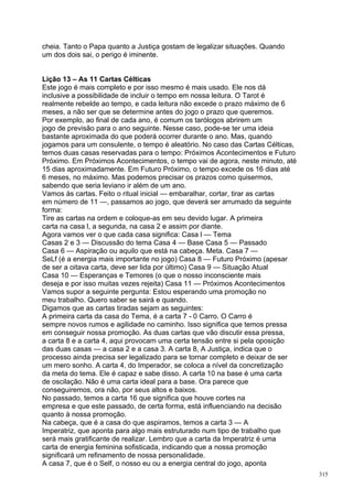 cheia. Tanto o Papa quanto a Justiça gostam de legalizar situações. Quando
um dos dois sai, o perigo é iminente.


Lição 13 – As 11 Cartas Célticas
Este jogo é mais completo e por isso mesmo é mais usado. Ele nos dá
inclusive a possibilidade de incluir o tempo em nossa leitura. O Tarot é
realmente rebelde ao tempo, e cada leitura não excede o prazo máximo de 6
meses, a não ser que se determine antes do jogo o prazo que queremos.
Por exemplo, ao final de cada ano, é comum os tarólogos abrirem um
jogo de previsão para o ano seguinte. Nesse caso, pode-se ter uma ideia
bastante aproximada do que poderá ocorrer durante o ano. Mas, quando
jogamos para um consulente, o tempo é aleatório. No caso das Cartas Célticas,
temos duas casas reservadas para o tempo: Próximos Acontecimentos e Futuro
Próximo. Em Próximos Acontecimentos, o tempo vai de agora, neste minuto, até
15 dias aproximadamente. Em Futuro Próximo, o tempo excede os 16 dias até
6 meses, no máximo. Mas podemos precisar os prazos como quisermos,
sabendo que seria leviano ir além de um ano.
Vamos às cartas. Feito o ritual inicial — embaralhar, cortar, tirar as cartas
em número de 11 —, passamos ao jogo, que deverá ser arrumado da seguinte
forma:
Tire as cartas na ordem e coloque-as em seu devido lugar. A primeira
carta na casa l, a segunda, na casa 2 e assim por diante.
Agora vamos ver o que cada casa significa: Casa l — Tema
Casas 2 e 3 — Discussão do tema Casa 4 — Base Casa 5 — Passado
Casa 6 — Aspiração ou aquilo que está na cabeça. Meta. Casa 7 —
SeLf (é a energia mais importante no jogo) Casa 8 — Futuro Próximo (apesar
de ser a oitava carta, deve ser lida por último) Casa 9 — Situação Atual
Casa 10 — Esperanças e Temores (o que o nosso inconsciente mais
deseja e por isso muitas vezes rejeita) Casa 11 — Próximos Acontecimentos
Vamos supor a seguinte pergunta: Estou esperando uma promoção no
meu trabalho. Quero saber se sairá e quando.
Digamos que as cartas tiradas sejam as seguintes:
A primeira carta da casa do Tema, é a carta 7 - 0 Carro. O Carro é
sempre novos rumos e agilidade no caminho. Isso significa que temos pressa
em conseguir nossa promoção. As duas cartas que vão discutir essa pressa,
a carta 8 e a carta 4, aqui provocam uma certa tensão entre si pela oposição
das duas casas — a casa 2 e a casa 3. A carta 8, A Justiça, indica que o
processo ainda precisa ser legalizado para se tornar completo e deixar de ser
um mero sonho. A carta 4, do Imperador, se coloca a nível da concretização
da meta do tema. Ele é capaz e sabe disso. A carta 10 na base é uma carta
de oscilação. Não é uma carta ideal para a base. Ora parece que
conseguiremos, ora não, por seus altos e baixos.
No passado, temos a carta 16 que significa que houve cortes na
empresa e que este passado, de certa forma, está influenciando na decisão
quanto à nossa promoção.
Na cabeça, que é a casa do que aspiramos, temos a carta 3 — A
Imperatriz, que aponta para algo mais estruturado num tipo de trabalho que
será mais gratificante de realizar. Lembro que a carta da Imperatriz é uma
carta de energia feminina sofisticada, indicando que a nossa promoção
significará um refinamento de nossa personalidade.
A casa 7, que é o Self, o nosso eu ou a energia central do jogo, aponta
                                                                                315
 