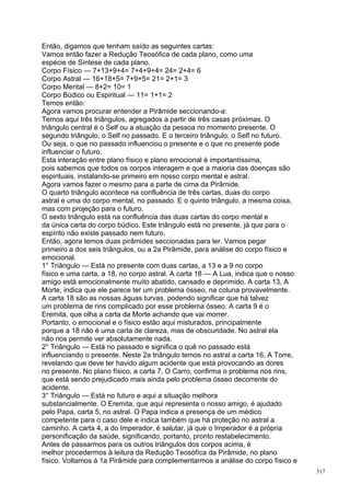 Então, digamos que tenham saído as seguintes cartas:
Vamos então fazer a Redução Teosófica de cada plano, como uma
espécie de Síntese de cada plano.
Corpo Físico — 7+13+9+4= 7+4+9+4= 24= 2+4= 6
Corpo Astral — 16+18+5= 7+9+5= 21= 2+1= 3
Corpo Mental — 8+2= 10= 1
Corpo Búdico ou Espiritual — 11= 1+1= 2
Temos então:
Agora vamos procurar entender a Pirâmide seccionando-a:
Temos aqui três triângulos, agregados a partir de três casas próximas. O
triângulo central é o Self ou a atuação da pessoa no momento presente. O
segundo triângulo, o Self no passado. E o terceiro triângulo, o Self no futuro.
Ou seja, o que no passado influenciou o presente e o que no presente pode
influenciar o futuro.
Esta interação entre plano físico e plano emocional é importantíssima,
pois sabemos que todos os corpos interagem e que a maioria das doenças são
espirituais, instalando-se primeiro em nosso corpo mental e astral.
Agora vamos fazer o mesmo para a parte de cima da Pirâmide.
O quarto triângulo acontece na confluência de três cartas, duas do corpo
astral e uma do corpo mental, no passado. E o quinto triângulo, a mesma coisa,
mas com projeção para o futuro.
O sexto triângulo está na confluência das duas cartas do corpo mental e
da única carta do corpo búdico. Este triângulo está no presente, já que para o
espírito não existe passado nem futuro.
Então, agora temos duas pirâmides seccionadas para ler. Vamos pegar
primeiro a dos seis triângulos, ou a 2a Pirâmide, para análise do corpo físico e
emocional.
1° Triângulo — Está no presente com duas cartas, a 13 e a 9 no corpo
físico e uma carta, a 18, no corpo astral. A carta 18 — A Lua, indica que o nosso
amigo está emocionalmente muito abatido, cansado e deprimido. A carta 13, A
Morte, indica que ele parece ter um problema ósseo, na coluna provavelmente.
A carta 18 são as nossas águas turvas, podendo significar que há talvez
um problema de rins complicado por esse problema ósseo. A carta 9 é o
Eremita, que olha a carta da Morte achando que vai morrer.
Portanto, o emocional e o físico estão aqui misturados, principalmente
porque a 18 não é uma carta de clareza, mas de obscuridade. No astral ela
não nos permite ver absolutamente nada.
2° Triângulo — Está no passado e significa o quê no passado está
influenciando o presente. Neste 2a triângulo temos no astral a carta 16, A Torre,
revelando que deve ter havido algum acidente que está provocando as dores
no presente. No plano físico, a carta 7, O Carro, confirma o problema nos rins,
que está sendo prejudicado mais ainda pelo problema ósseo decorrente do
acidente.
3° Triângulo — Está no futuro e aqui a situação melhora
substancialmente. O Eremita, que aqui representa o nosso amigo, é ajudado
pelo Papa, carta 5, no astral. O Papa indica a presença de um médico
competente para o caso dele e indica também que há proteção no astral a
caminho. A carta 4, a do Imperador, é salutar, já que o Imperador é a própria
personificação da saúde, significando, portanto, pronto restabelecimento.
Antes de passarmos para os outros triângulos dos corpos acima, é
melhor procedermos à leitura da Redução Teosófíca da Pirâmide, no plano
físico. Voltamos à 1a Pirâmide para complementarmos a análise do corpo físico e
                                                                                    317
 