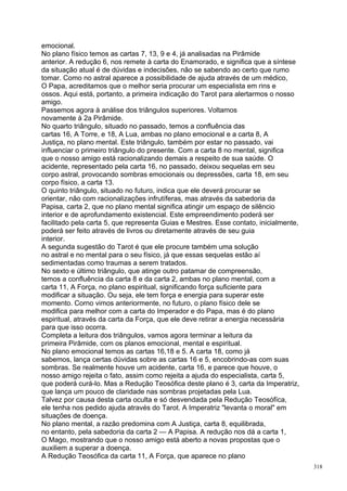 emocional.
No plano físico temos as cartas 7, 13, 9 e 4, já analisadas na Pirâmide
anterior. A redução 6, nos remete à carta do Enamorado, e significa que a síntese
da situação atual é de dúvidas e indecisões, não se sabendo ao certo que rumo
tomar. Como no astral aparece a possibilidade de ajuda através de um médico,
O Papa, acreditamos que o melhor seria procurar um especialista em rins e
ossos. Aqui está, portanto, a primeira indicação do Tarot para alertarmos o nosso
amigo.
Passemos agora à análise dos triângulos superiores. Voltamos
novamente à 2a Pirâmide.
No quarto triângulo, situado no passado, temos a confluência das
cartas 16, A Torre, e 18, A Lua, ambas no plano emocional e a carta 8, A
Justiça, no plano mental. Este triângulo, também por estar no passado, vai
influenciar o primeiro triângulo do presente. Com a carta 8 no mental, significa
que o nosso amigo está racionalizando demais a respeito de sua saúde. O
acidente, representado pela carta 16, no passado, deixou sequelas em seu
corpo astral, provocando sombras emocionais ou depressões, carta 18, em seu
corpo físico, a carta 13.
O quinto triângulo, situado no futuro, indica que ele deverá procurar se
orientar, não com racionalizações infrutíferas, mas através da sabedoria da
Papisa, carta 2, que no plano mental significa atingir um espaço de silêncio
interior e de aprofundamento existencial. Este empreendimento poderá ser
facilitado pela carta 5, que representa Guias e Mestres. Esse contato, inicialmente,
poderá ser feito através de livros ou diretamente através de seu guia
interior.
A segunda sugestão do Tarot é que ele procure também uma solução
no astral e no mental para o seu físico, já que essas sequelas estão aí
sedimentadas como traumas a serem tratados.
No sexto e último triângulo, que atinge outro patamar de compreensão,
temos a confluência da carta 8 e da carta 2, ambas no plano mental, com a
carta 11, A Força, no plano espiritual, significando força suficiente para
modificar a situação. Ou seja, ele tem força e energia para superar este
momento. Corno vimos anteriormente, no futuro, o plano físico dele se
modifica para melhor com a carta do Imperador e do Papa, mas é do plano
espiritual, através da carta da Força, que ele deve retirar a energia necessária
para que isso ocorra.
Completa a leitura dos triângulos, vamos agora terminar a leitura da
primeira Pirâmide, com os planos emocional, mental e espiritual.
No plano emocional temos as cartas 16,18 e 5. A carta 18, como já
sabemos, lança certas dúvidas sobre as cartas 16 e 5, encobrindo-as com suas
sombras. Se realmente houve um acidente, carta 16, e parece que houve, o
nosso amigo rejeita o fato, assim como rejeita a ajuda do especialista, carta 5,
que poderá curá-lo. Mas a Redução Teosófica deste plano é 3, carta da Imperatriz,
que lança um pouco de claridade nas sombras projetadas pela Lua.
Talvez por causa desta carta oculta e só desvendada pela Redução Teosófïca,
ele tenha nos pedido ajuda através do Tarot. A Imperatriz "levanta o moral" em
situações de doença.
No plano mental, a razão predomina com A Justiça, carta 8, equilibrada,
no entanto, pela sabedoria da carta 2 — A Papisa. A redução nos dá a carta 1,
O Mago, mostrando que o nosso amigo está aberto a novas propostas que o
auxiliem a superar a doença.
A Redução Teosófica da carta 11, A Força, que aparece no plano
                                                                                       318
 